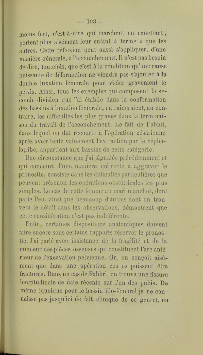 moins fort, c'est-à-dire qui marchent en canettant, portent plus aisément leur enfant à terme » que les autres. Cette réflexion peut aussi s'appliquer, d'une manière générale, à l'accouchement. Il n'est pas besoin de dire, toutefois, que c'est à la condition qu'une cause puissante de déformation ne viendra pas s'ajouter à la double luxation fémorale pour vicier gravement le pelvis. Ainsi, tous les exemples qui composent la se- conde division que j'ai étabiie dans la conformation des bassins à luxation fémorale, entraîneraient, au con- traire, les difficultés les plus graves dans la terminai- son du travail de l'accouchement. Le fait de Fabbri, dans lequel on dut recourir à l'opération césarienne après avoir tenté vainement l'extraction par le cépha- lotribe, appartient aux bassins de cette catégorie. Une circonstance que j'ai signalée précédemment et qui concourt d'une manière indirecte à aggraver le pronostic, consiste dans les difficultés particulières que peuvent présenter les opérations obstétricales les plus simples. Le cas de cette femme au mari manchot, dont parle Peu, ainsi que beaucoup d'autres dont on trou- vera le détail dans les observations, démontrent que cette considération n'est pas indifférente. Enfin, certaines dispositions anatomiques doivent faire encore sous certains rapports réserver le pronos- tic. J'ai parlé avec insistance de la fragilité et de la minceur des pièces osseuses qui constituent l'arc anté- rieur de l'excavation pelvienne. Or, on conçoit aisé- ment que dans une opération ces os puissent être fracturés. Dans un cas de Fabbri, on trouva une fissure longitudinale de date récente sur l'un des pubis. De même (quoique pour le bassin ilio-fémoral je ne con- naisse pas jusqu'ici de fait clinique de ce genre), on