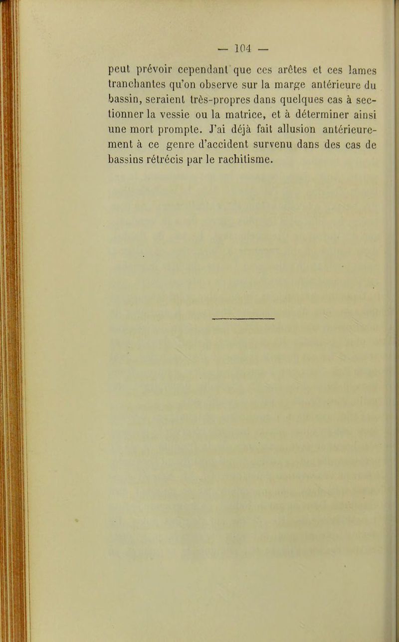 peut prévoir cependant que ces arêtes et ces lames tranchantes qu'on observe sur la marge antérieure du bassin, seraient très-propres dans quelques cas à sec- tionner la vessie ou la matrice, et à déterminer ainsi une mort prompte. J'ai déjà fait allusion antérieure- ment à ce genre d'accident survenu dans des cas de bassins rétrécis par le rachitisme.