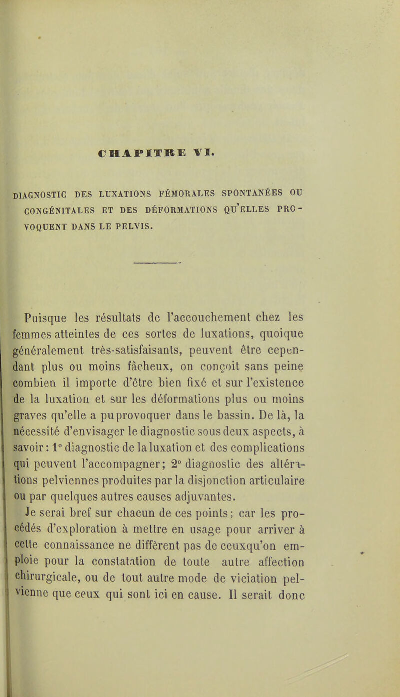 DIAGNOSTIC DES LUXATIONS FÉMORALES SPONTANÉES OU CONGÉNITALES ET DES DÉFORMATIONS QU'ELLES PRO- VOQUENT DANS LE PELVIS. Puisque les résultats de l'accouchement chez les femmes atteintes de ces sortes de luxations, quoique généralement Irès-satisfaisants, peuvent être cepen- dant plus ou moins fâcheux, on conçoit sans peine combien il importe d'être bien fixé et sur l'existence de la luxation et sur les déformations plus ou moins graves qu'elle a pu provoquer dans le bassin. De là, la nécessité d'envisager le diagnostic sous deux aspects, à savoir : 1° diagnostic de la luxation et des complications qui peuvent l'accompagner; 2° diagnostic des altéra- tions pelviennes produites par la disjonction articulaire ou par quelques autres causes adjuvantes. Je serai bref sur chacun de ces points; car les pro- cédés d'exploration à mettre en usage pour arriver à celte connaissance ne diffèrent pas de ceuxqu'on em- ploie pour la constatation de toute autre affection chirurgicale, ou de tout autre mode de viciation pel- vienne que ceux qui sont ici en cause. Il serait donc