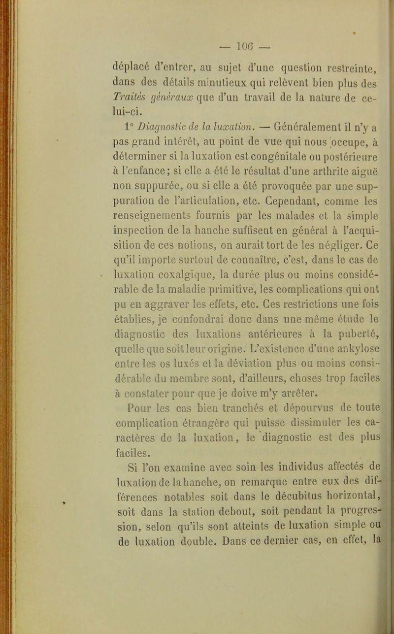 déplacé d'entrer, au sujet d'une question restreinte, dans des détails minutieux qui relèvent bien plus des Traités généraux que d'un travail de la nature de ce- lui-ci. 1° Diagnostic de la luxation. — Généralement il n'y a pas grand intérêt, au point de vue qui nous occupe, à déterminer si la luxation est congénitale ou postérieure à l'enfance; si elle a été le résultat d'une arthrite aiguë non suppurée, ou si elle a été provoquée par une sup- puration de l'articulation, etc. Cependant, comme les renseignements fournis par les malades et la simple inspection de la hanche suffisent en général à l'acqui- sition de ces notions, on aurait tort de les négliger. Ce qu'il importe surtout de connaître, c'est, dans le cas de luxation coxalgique, la durée plus ou moins considé- rable de la maladie primitive, les complications qui ont pu en aggraver les effets, etc. Ces restrictions une fois établies, je confondrai donc dans une même étude le diagnostic des luxations antérieures à la puberté, quelle que soit leur origine. L'existence d'une ankylose entre les os luxés et la déviation plus ou moins consi- dérable du membre sont, d'ailleurs, choses trop faciles à constater pour que je doive m'y arrêter. Pour les cas bien tranchés et dépourvus de toute complication étrangère qui puisse dissimuler les ca- ractères de la luxation, le diagnostic est des plus faciles. Si l'on examine avec soin les individus affectés de luxation de la hanche, on remarque entre eux des dif- férences notables soit dans le décubilus horizontal, soit dans la station debout, soit pendant la progres- sion, selon qu'ils sont atteints de luxation simple ou de luxation double. Dans ce dernier cas, en effet, la