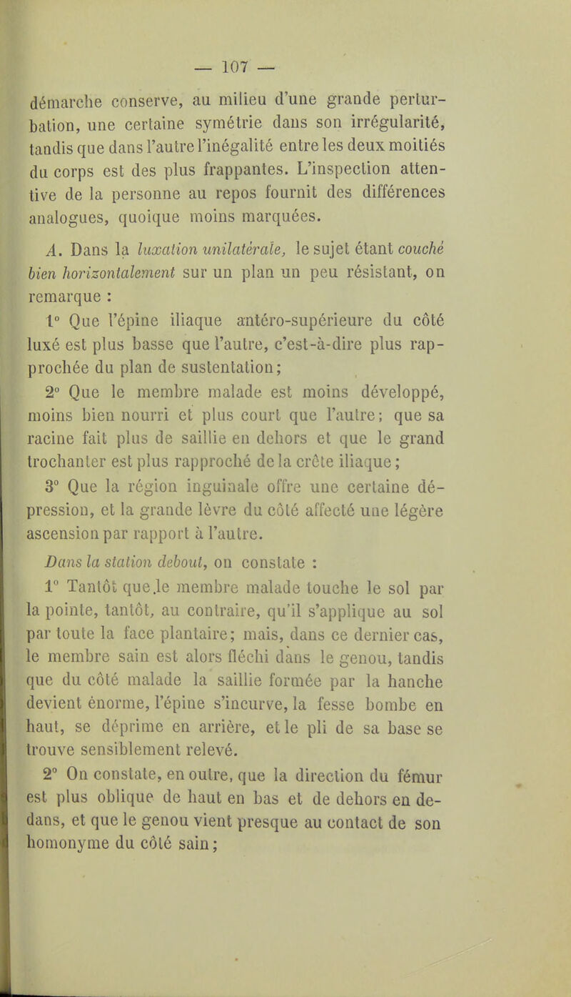 démarche conserve, au milieu d'une grande pertur- bation, une certaine symétrie dans son irrégularité, tandis que dans l'autre l'inégalité entre les deux moitiés du corps est des plus frappantes. L'inspection atten- tive de la personne au repos fournit des différences analogues, quoique moins marquées. A. Dans la luxation unilatérale, le sujet étant couché bien horizontalement sur un plan un peu résistant, on remarque : 1° Que l'épine iliaque antéro-supérieure du côté luxé est plus basse que l'autre, c'est-à-dire plus rap- prochée du plan de sustentation; 2° Que le membre malade est moins développé, moins bien nourri et plus court que l'autre ; que sa racine fait plus de saillie en dehors et que le grand trochanter est plus rapproché de la crête iliaque ; 3° Que la région inguinale offre une certaine dé- pression, et la grande lèvre du côté affecté une légère ascension par rapport à l'autre. Dans la station debout, on constate : 1° Tantôt que.le membre malade touche le sol par la pointe, tantôt, au contraire, qu'il s'applique au sol par toute la face plantaire; mais, dans ce dernier cas, le membre sain est alors fléchi dans le genou, tandis que du côté malade la saillie formée par la hanche devient énorme, l'épine s'incurve, la fesse bombe en haut, se déprime en arrière, et le pli de sa base se trouve sensiblement relevé. 2° On constate, en outre, que la direction du fémur est plus oblique de haut en bas et de dehors en de- dans, et que le genou vient presque au contact de son homonyme du côté sain;