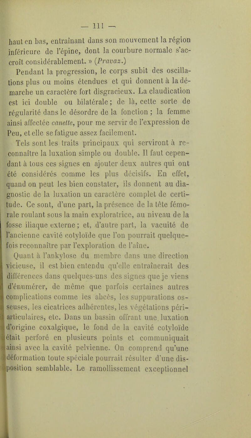 haut en Las, entraînant dans son mouvement la région inférieure de l'épine, dont la courbure normale s'ac- croît considérablement. » (Pravaz.) Pendant la progression, le corps subit des oscilla- tions plus ou moins étendues et qui donnent à la dé- marche un caractère fort disgracieux. La claudication est ici double ou bilatérale ; de là, cette sorte de régularité dans le désordre de la fonction ; la femme ainsi affectée canette, pour me servir de l'expression de Peu, et elle se fatigue assez facilement. Tels sont les traits principaux qui serviront à re- connaître la luxation simple ou double. Il faut cepen- dant à tous ces signes en ajouter deux autres qui ont été considérés comme les plus décisifs. En effet, quand on peut les bien constater, ils donnent au dia- gnostic de la luxation un caractère complet de certi- tude. Ce sont, d'une part, la présence de la tête fémo- rale roulant sous la main exploratrice, au niveau de la fosse iliaque externe ; et, d'autre part, la vacuité de l'ancienne cavité eolyloïde que l'on pourrait quelque- fois reconnaître par l'exploration de l'aîne. Quant à l'ankylose du membre dans une direction vicieuse, il est bien entendu qu'elle entraînerait des différences dans quelques-uns des signes que je viens d'énumérer, de môme que parfois certaines autres complications comme les abcès, les suppurations os- seuses, les cicatrices adhérentes, les végétations péri- arliculaires, etc. Dans un bassin offrant une luxation d'origine coxalgique, le fond de la cavité cotyloïde était perforé en plusieurs points et communiquait ainsi avec la cavité pelvienne. On comprend qu'une déformation toute spéciale pourrait résulter d'une dis- position semblable. Le ramollissement exceptionnel