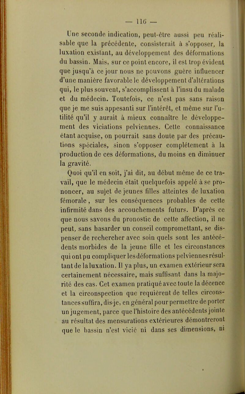 Une seconde indication, peul-êlre aussi peu réali- sable que la précédente, consisterait à s'opposer, la luxation existant, au développement des déformations du bassin. Mais, sur ce point encore, il est trop évident que jusqu'à ce jour nous ne pouvons guère influencer d'une manière favorable le développement d'altérations qui, le plus souvent, s'accomplissent à l'insu du malade et du médecin. Toutefois, ce n'est pas sans raison que je me suis appesanti sur l'intérêt, et même sur l'u- tilité qu'il y aurait à mieux connaître le développe- ment des viciations pelviennes. Celte connaissance étant acquise, on pourrait sans douie par des précau- tions spéciales, sinon s'opposer complètement à la production de ces déformations, du moins en diminuer la gravité. Quoi qu'il en soit, j'ai dit, au début même de ce tra- vail, que le médecin était quelquefois appelé à se pro- noncer, au sujet déjeunes filles atteintes de luxation fémorale, sur les conséquences probables de cette infirmité dans des accouchements futurs. D'après ce que nous savons du pronostic de celte affection, il ne peut, sans hasarder un conseil compromettant, se dis- penser de rechercher avec soin quels sont les antécé- dents morbides de la jeune fille et les circonstances qui ont pu compliquer les déformations pelviennes résul- tant de laluxation. Il ya plus, un examen extérieur sera certainement nécessaire, mais suffisant dans la majo- rité des cas. Cet examen pratiqué avec toute la décence et la circonspection que requièrent de telles circons- tances suffira, dis-je, en général pour permettre de porter un jugement, parce que l'histoire des antécédents jointe au résultat des mensurations extérieures démontreront que le bassin n'est vicié ni dans ses dimensions, ni