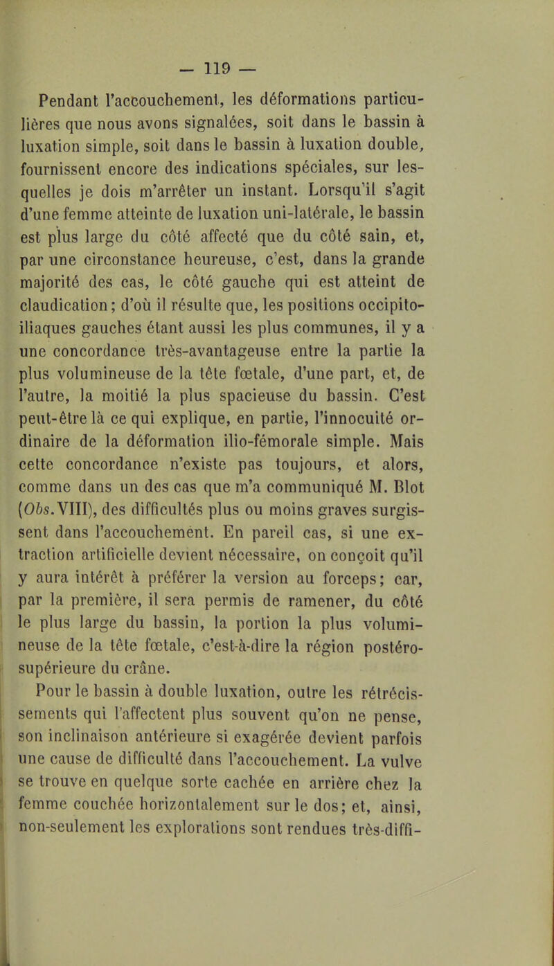 Pendant l'accouchement, les déformations particu- lières que nous avons signalées, soit dans le bassin à luxation simple, soit dans le bassin à luxation double, fournissent encore des indications spéciales, sur les- quelles je dois m'arrêter un instant. Lorsqu'il s'agit d'une femme atteinte de luxation uni-latérale, le bassin est plus large du côté affecté que du côté sain, et, par une circonstance heureuse, c'est, dans la grande majorité des cas, le côté gauche qui est atteint de claudication ; d'où il résulte que, les positions occipito- iliaques gauches étant aussi les plus communes, il y a une concordance très-avantageuse entre la partie la plus volumineuse de la tête fœtale, d'une part, et, de l'autre, la moitié la plus spacieuse du bassin. C'est peut-être là ce qui explique, en partie, l'innocuité or- dinaire de la déformation ilio-fémorale simple. Mais cette concordance n'existe pas toujours, et alors, comme dans un des cas que m'a communiqué M. Blot (Obs. VIII), des difficultés plus ou moins graves surgis- sent dans l'accouchement. En pareil cas, si une ex- traction artificielle devient nécessaire, on conçoit qu'il y aura intérêt à préférer la version au forceps ; car, par la première, il sera permis de ramener, du côté le plus large du bassin, la portion la plus volumi- neuse de la tête fœtale, c'est-à-dire la région postéro- supérieure du crâne. Pour le bassin à double luxation, outre les rétrécis- sements qui l'affectent plus souvent qu'on ne pense, son inclinaison antérieure si exagérée devient parfois une cause de difficulté dans l'accouchement. La vulve se trouve en quelque sorte cachée en arrière chez la femme couchée horizontalement sur le dos; et, ainsi, non-seulement les explorations sont rendues très-diffi-