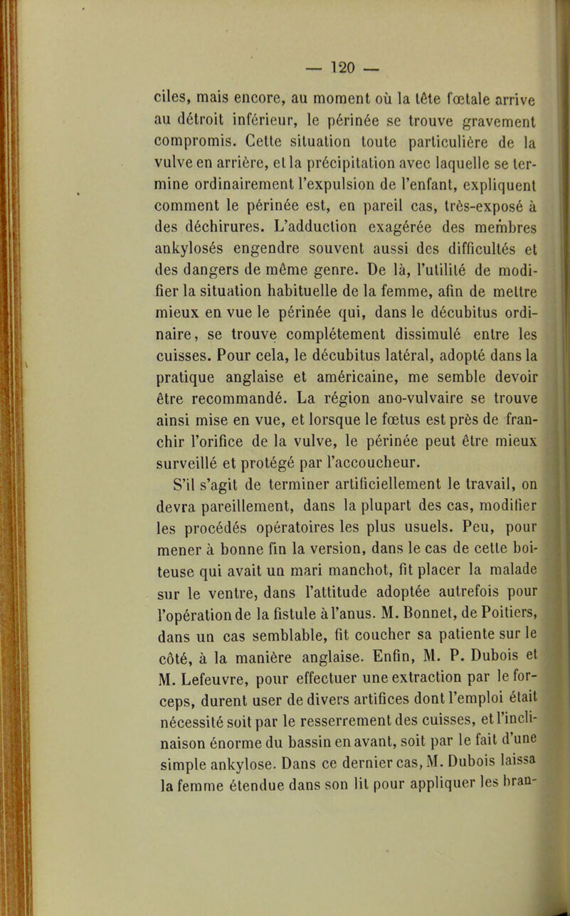 ciles, mais encore, au moment où la tête fœtale arrive au détroit inférieur, le périnée se trouve gravement compromis. Cette situation toute particulière de la vulve en arrière, et la précipitation avec laquelle se ter- mine ordinairement l'expulsion de l'enfant, expliquent comment le périnée est, en pareil cas, très-exposé à des déchirures. L'adduction exagérée des membres ankylosés engendre souvent aussi des difficultés et des dangers de même genre. De là, l'utilité de modi- fier la situation habituelle de la femme, afin de mettre mieux en vue le périnée qui, dans le décubitus ordi- naire, se trouve complètement dissimulé entre les cuisses. Pour cela, le décubitus latéral, adopté dans la pratique anglaise et américaine, me semble devoir être recommandé. La région ano-vulvaire se trouve ainsi mise en vue, et lorsque le fœtus est près de fran- chir l'orifice de la vulve, le périnée peut être mieux surveillé et protégé par l'accoucheur. S'il s'agit de terminer artificiellement le travail, on devra pareillement, dans la plupart des cas, modifier les procédés opératoires les plus usuels. Peu, pour mener à bonne fin la version, dans le cas de cette boi- teuse qui avait un mari manchot, fit placer la malade sur le ventre, dans l'attitude adoptée autrefois pour l'opération de la fistule àl'anus. M. Bonnet, de Poitiers, dans un cas semblable, fit coucher sa patiente sur le côté, à la manière anglaise. Enfin, M. P. Dubois et M. Lefeuvre, pour effectuer une extraction par le for- ceps, durent user de divers artifices dont l'emploi était nécessité soit par le resserrement des cuisses, et l'incli- naison énorme du bassin en avant, soit par le fait d'une simple ankylose. Dans ce dernier cas, M. Dubois laissa la femme étendue dans son lit pour appliquer les bran-