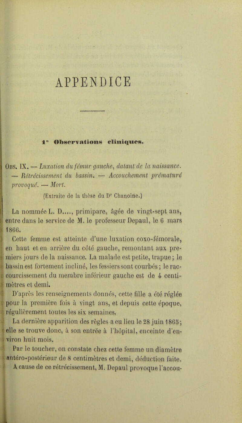 APPENDICE 1° Observations cliniques. Obs. IX. — Luxation du fémur gauche, datant de la naissance. — Rétrécissement du bassin. — Accouchement prématuré provoqué. — Mort. (Extraite de la thèse du Dr Chanoine.) La nommée L. D...., primipare, âgée de vingt-sept ans, i entre dans le service de M. le professeur Depaul, le 6 mars 1866. Cette femme est atteinte d'une luxation coxo-fémorale, en haut et en arrière du côté gauche, remontant aux pre- ; miers jours de la naissance. La malade est petite, trapue; le bassin est fortement incliné, les fessiers sont courbés ; le rac- courcissement du membre inférieur gauche est de 4 centi- mètres et demi. D'après les renseignements donnés, cette fille a été réglée q pour la première fois à vingt ans, et depuis cette époque, f] régulièrement toutes les six semaines. La dernière apparition des règles a eu lieu le 28 juin 1865 ; I elle se trouve donc, à son entrée à l'hôpital, enceinte d'en- > viron huit mois. Par le toucher, on constate chez cette femme un diamètre i antéro-postérieur de 8 centimètres et demi, déduction faite.