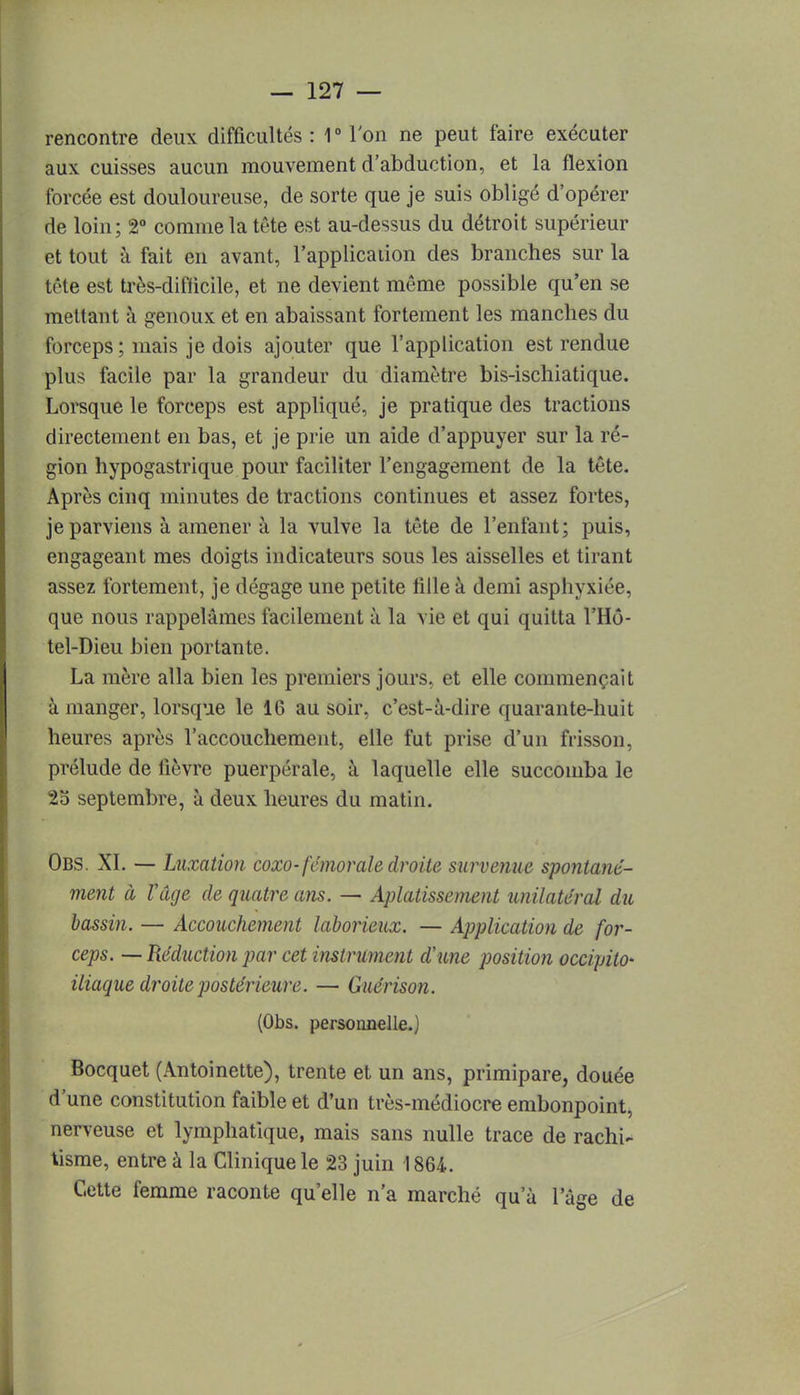 rencontre deux difficultés : 1° Ton ne peut faire exécuter aux cuisses aucun mouvement d'abduction, et la flexion forcée est douloureuse, de sorte que je suis obligé d'opérer de loin ; 2° comme la tête est au-dessus du détroit supérieur et tout à fait en avant, l'application des branches sur la tête est très-difiicile, et ne devient même possible qu'en se mettant à genoux et en abaissant fortement les manches du forceps ; mais je dois ajouter que l'application est rendue plus facile par la grandeur du diamètre bis-ischiatique. Lorsque le forceps est appliqué, je pratique des tractions directement en bas, et je prie un aide d'appuyer sur la ré- gion hypogastrique pour faciliter l'engagement de la tête. Après cinq minutes de tractions continues et assez fortes, je parviens à amener à la vulve la tête de l'enfant; puis, engageant mes doigts indicateurs sous les aisselles et tirant assez fortement, je dégage une petite tille à demi asphyxiée, que nous rappelâmes facilement à la vie et qui quitta l'Hô- tel-Dieu bien portante. La mère alla bien les premiers jours, et elle commençait à manger, lorsque le 16 au soir, c'est-à-dire quarante-huit heures après l'accouchement, elle fut prise d'un frisson, prélude de lièvre puerpérale, à laquelle elle succomba le 25 septembre, à deux heures du matin. Obs. XI. — Luxation coxo- fémorale droite survenue spontané- ment à Vâge de quatre ans. — Aplatissement unilatéral du bassin. — Accouchement laborieux. — Application de for- ceps. — Réduction par cet instrument aune position occipito- iliaque droite postérieure. — Guérison. (Obs. personnelle.; Bocquet (Antoinette), trente et un ans, primipare, douée d'une constitution faible et d'un très-médiocre embonpoint, nerveuse et lymphatique, mais sans nulle trace de rachi- tisme, entre à la Clinique le 23 juin 1864. Cette femme raconte qu'elle n'a marché qu'à l'âge de