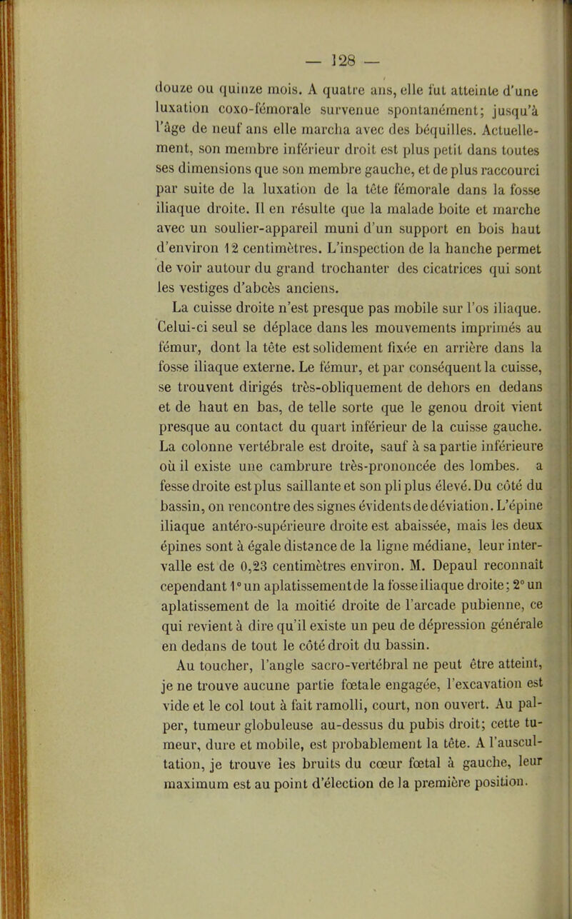 — ]28 — douze ou quinze mois. A quatre ans, elle fut atteinte d'une luxation coxo-fémorale survenue spontanément; jusqu'à l'âge de neuf ans elle marcha avec des béquilles. Actuelle- ment, son membre inférieur droit est plus petit dans toutes ses dimensions que son membre gauche, et de plus raccourci par suite de la luxation de la tête fémorale dans la fosse iliaque droite. Il en résulte que la malade boite et marche avec un soulier-appareil muni d'un support en bois haut d'environ 12 centimètres. L'inspection de la hanche permet de voir autour du grand trochanter des cicatrices qui sont les vestiges d'abcès anciens. La cuisse droite n'est presque pas mobile sur l'os iliaque. Celui-ci seul se déplace dans les mouvements imprimés au fémur, dont la tête est solidement fixée en arrière dans la fosse iliaque externe. Le fémur, et par conséquent la cuisse, se trouvent dirigés très-obliquement de dehors en dedans et de haut en bas, de telle sorte que le genou droit vient presque au contact du quart inférieur de la cuisse gauche. La colonne vertébrale est droite, sauf à sa partie inférieure où il existe une cambrure très-prononcée des lombes, a fesse droite est plus saillante et son pli plus élevé. Du côté du bassin, on rencontre des signes évidents de déviation. L'épine iliaque antéro-supérieure droite est abaissée, mais les deux épines sont à égale distance de la ligne médiane, leur inter- valle est de 0,23 centimètres environ. M. Depaul reconnaît cependant 10 un aplatissement de la fosse iliaque droite ; 2° un aplatissement de la moitié droite de l'arcade pubienne, ce qui revient à dire qu'il existe un peu de dépression générale en dedans de tout le côté droit du bassin. Au toucher, l'angle sacro-vertébral ne peut être atteint, je ne trouve aucune partie foetale engagée, l'excavation est vide et le col tout à fait ramolli, court, non ouvert. Au pal- per, tumeur globuleuse au-dessus du pubis droit; cette tu- meur, dure et mobile, est probablement la tête. A l'auscul- tation, je trouve les bruits du cœur fœtal à gauche, leur maximum est au point d'élection de la première position.