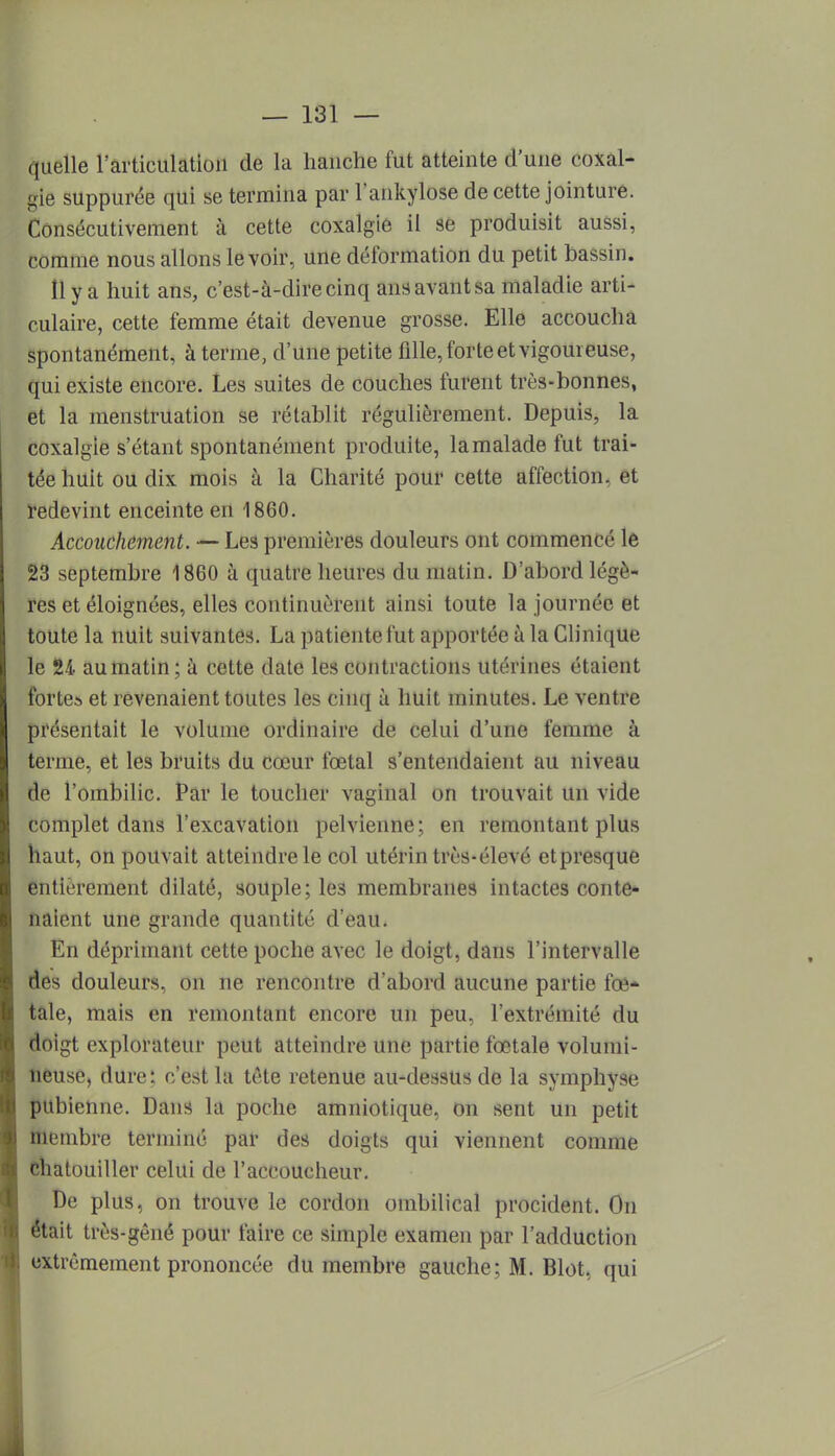 quelle l'articulation de la hanche fut atteinte d'une coxal- gie suppurée qui se termina par l'ankylose de cette jointure. Consécutivement à cette coxalgie il se produisit aussi, comme nous allons le voir, une déformation du petit bassin. 11 y a huit ans, c'est-à-dire cinq ans avant sa maladie arti- culaire, cette femme était devenue grosse. Elle accoucha spontanément, à terme, d'une petite fille, forte et vigoureuse, qui existe encore. Les suites de couches furent très-bonnes, et la menstruation se rétablit régulièrement. Depuis, la coxalgie s'étant spontanément produite, la malade fut trai- tée huit ou dix mois à la Charité pour cette affection, et redevint enceinte en 1860. Accouchement. — Les premières douleurs ont commencé le 23 septembre 1860 à quatre heures du matin. D'abord légè- res et éloignées, elles continuèrent ainsi toute la journée et toute la nuit suivantes. La patiente fut apportée a la Clinique le 24 au matin ; à cette date les contractions utérines étaient fortes et revenaient toutes les cinq à huit minutes. Le ventre présentait le volume ordinaire de celui d'une femme à terme, et les bruits du cœur fœtal s'entendaient au niveau de l'ombilic. Par le toucher vaginal on trouvait un vide complet dans l'excavation pelvienne; en remontant plus haut, on pouvait atteindre le col utérin très-élevé etpresque entièrement dilaté, souple; le3 membranes intactes conte- naient une grande quantité d'eau. En déprimant cette poche avec le doigt, dans l'intervalle des douleurs, on ne rencontre d'abord aucune partie fœ- tale, mais en remontant encore un peu, l'extrémité du doigt explorateur peut atteindre une partie fœtale volumi- neuse, dure : c'est la tète retenue au-dessus de la symphyse pubienne. Dans la poche amniotique, on sent un petit membre terminé par des doigts qui viennent comme chatouiller celui de l'accoucheur. De plus, on trouve le cordon ombilical procident. On était très-gêné pour faire ce simple examen par l'adduction extrêmement prononcée du membre gauche; M. Blot, qui