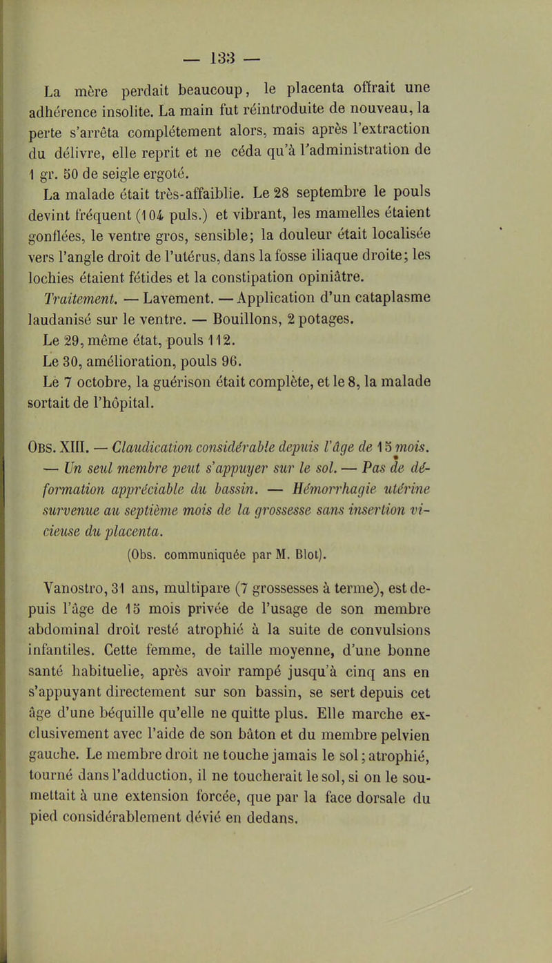 La mère perdait beaucoup, le placenta offrait une adhérence insolite. La main fut réintroduite de nouveau, la perte s'arrêta complètement alors, mais après l'extraction du délivre, elle reprit et ne céda qu'à l'administration de 1 gr. 50 de seigle ergoté. La malade était très-affaiblie. Le 28 septembre le pouls devint fréquent (104 puis.) et vibrant, les mamelles étaient gonflées, le ventre gros, sensible; la douleur était localisée vers l'angle droit de l'utérus, dans la fosse iliaque droite; les lochies étaient fétides et la constipation opiniâtre. Traitement. — Lavement. — Application d'un cataplasme laudanisé sur le ventre. — Bouillons, 2 potages. Le 29, même état, pouls 112. Le 30, amélioration, pouls 96. Le 7 octobre, la guérison était complète, et le 8, la malade sortait de l'hôpital. Obs. XIII. — Claudication considérable depuis l'âge de 15 mois. — Un seul membre peut s'appuyer sur le sol. — Pas de dé- formation appréciable du bassin. — Hémorrhagie utérine survenue au septième mois de la grossesse sans insertion vi- cieuse du placenta. (Obs. communiquée par M. Blol). Vanostro, 31 ans, multipare (7 grossesses à terme), est de- puis l'âge de 15 mois privée de l'usage de son membre abdominal droit resté atrophié à la suite de convulsions infantiles. Cette femme, de taille moyenne, d'une bonne santé habituelle, après avoir rampé jusqu'à cinq ans en s'appuyant directement sur son bassin, se sert depuis cet âge d'une béquille qu'elle ne quitte plus. Elle marche ex- clusivement avec l'aide de son bâton et du membre pelvien gauche. Le membre droit ne touche jamais le sol ; atrophié, tourné dans l'adduction, il ne toucherait le sol, si on le sou- mettait à une extension forcée, que par la face dorsale du pied considérablement dévié en dedans.