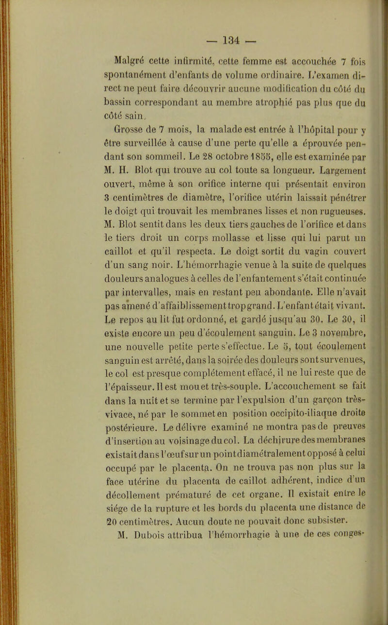 Malgré cette infirmité, cette femme est accouchée 7 fois spontanément d'enfants de volume ordinaire. L'examen di- rect ne peut faire découvrir aucune modification du côté du bassin correspondant au membre atrophié pas plus que du côté sain. Grosse de 7 mois, la malade est entrée à l'hôpital pour y être surveillée à cause d'une perte qu'elle a éprouvée pen- dant son sommeil. Le 28 octobre 1855, elle est examinée par M. H. Blot qui trouve au col toute sa longueur. Largement ouvert, même à son orifice interne qui présentait environ 3 centimètres de diamètre, l'orifice utérin laissait pénétrer le doigt qui trouvait les membranes lisses et non rugueuses. M. Blot sentit dans les deux tiers gauches de l'orifice et dans le tiers droit un corps mollasse et lisse qui lui parut un caillot et qu'il respecta. Le doigt sortit du vagin couvert d'un sang noir. L'hémorrhagie venue à la suite de quelques douleurs analogues à celles de l'enfantement s'était continuée par intervalles, mais en restant peu abondante. Elle n'avait pas amené d'affaiblissementtropgrand. L'enfantétait vivant. Le repos au lit fut ordonné, et gardé jusqu'au 30. Le 30, il existe encore un peu d'écoulement sanguin. Le 3 novembre, une nouvelle petite perte s'effectue. Le 5, tout écoulement sanguin est arrêté, dans la soirée des douleurs sont survenues, le col est presque complètement effacé, il ne lui reste que de l'épaisseur. Il est mou et très-souple. L'accouchement se fait dans la nuit et se termine par l'expulsion d'un garçon très- vivace, né par le sommet en position occipito-iliaque droite postérieure. Le délivre examiné ne montra pas de preuves d'insertion au voisinage du col. La déchirure des membranes existait dans l'œuf sur un pointdiamétralement opposé à celui occupé par le placenta. On ne trouva pas non plus sur la face utérine du placenta de caillot adhérent, indice d'un décollement prématuré de cet organe. Il existait entre le siège de la rupture et les bords du placenta une distance de 20 centimètres. Aucun doute ne pouvait donc subsister. M. Dubois attribua l'hémorrhagie à une de ces congés-