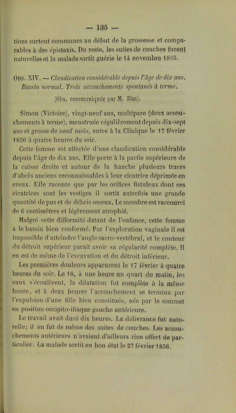 tions surtout communes au début de la grossesse et compa- rables à des épistaxis. Du reste, les suites de couches furent naturelles et la malade sortit guérie le 14 novembre 1855. Obs. XIV. — Claudication considérable depuis l'âge de dix ans. Dassin normal. Trois accouchements spontanés à terme. (Obs. communiquée par M. Blot). Simon (Victoire), vingt-neuf ans, multipare (deux accou- chements à terme), menstruée régulièrement depuis dix-sept ans et grosse de neuf mois, entre à la Clinique le 17 février 1856 à quatre heures du soir. Cette femme est alfectée d'une claudication considérable depuis l'âge de dix ans. Elle porte à la partie supérieure de la cuisse droite et autour de la hanche plusieurs traces d'abcès anciens reconnaissables à leur cicatrice déprimée en creux. Elle raconte que par les orifices fistuleux dont ces cicatrices sont les vestiges il sortit autrefois une grande quantité de pus et de débris osseux. Le membre est raccourci de 6 centimètres et légèrement atrophié. Afalgré cette difformité datant de l'enfance, cette femme a le bassin bien conformé. Par l'exploration vaginale il est impossible d'atteindre l'angle sacro-vertébral, et le contour du détroit supérieur paraît avoir sa régularité complète. 11 en est de même de l'excavation et du détroit inférieur. Les premières douleurs apparurent le 17 février à quatre heures du soir. Le 18, à une heure un quart du matin, les eaux s'écoulèrent, la dilatation fut complète k la même heure, et à deux heures l'accouchement se termina par l'expulsion d'une fille bien constituée, née par le sommet en position occipito-iliaque gauche antérieure. Le travail avait duré dix heures. La délivrance fut natu- relle; il en fut de même des suites de couches. Les accou- chements antérieurs n'avaient d'ailleurs rien offert de par- ticulier. La malade sortit en bon état le 27 février 1656.