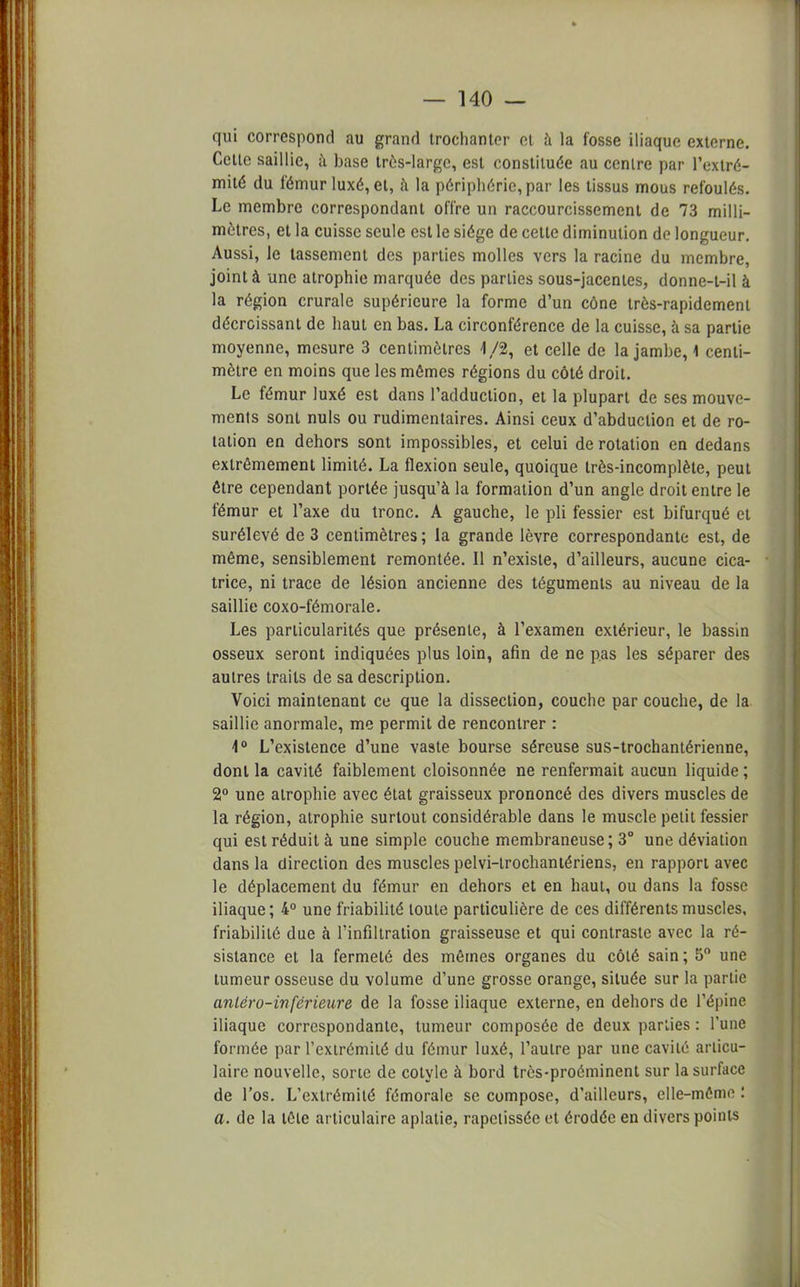 qui correspond au grand trochantcr et à la fosse iliaque externe. Cette saillie, à base très-large, est constituée au centre par l'extré- mité du fémur luxé, et, à la périphérie, par les tissus mous refoulés. Le membre correspondant offre un raccourcissement de 73 milli- mètres, et la cuisse seule est le siège de cette diminution de longueur. Aussi, le tassement des parties molles vers la racine du membre, joint à une atrophie marquée des parties sous-jacentes, donne-t-il à la région crurale supérieure la forme d'un cône très-rapidement décroissant de haut en bas. La circonférence de la cuisse, à sa partie moyenne, mesure 3 centimètres 1/2, et celle de la jambe, \ centi- mètre en moins que les mômes régions du côté droit. Le fémur luxé est dans l'adduction, et la plupart de ses mouve- ments sont nuls ou rudimentaires. Ainsi ceux d'abduction et de ro- tation en dehors sont impossibles, et celui de rotation en dedans extrêmement limité. La flexion seule, quoique très-incomplète, peut être cependant portée jusqu'à la formation d'un angle droit entre le fémur et l'axe du tronc. A gauche, le pli fessier est bifurqué et surélevé de 3 centimètres ; la grande lèvre correspondante est, de même, sensiblement remontée. Il n'existe, d'ailleurs, aucune cica- trice, ni trace de lésion ancienne des téguments au niveau de la saillie coxo-fémorale. Les particularités que présente, à l'examen extérieur, le bassin osseux seront indiquées plus loin, afin de ne pas les séparer des autres traits de sa description. Voici maintenant ce que la dissection, couche par couche, de la saillie anormale, me permit de rencontrer : 4° L'existence d'une vaste bourse séreuse sus-trochantérienne, dont la cavité faiblement cloisonnée ne renfermait aucun liquide ; 2° une atrophie avec état graisseux prononcé des divers muscles de la région, atrophie surtout considérable dans le muscle petit fessier qui est réduit à une simple couche membraneuse; 3° une déviation dans la direction des muscles pelvi-trochantériens, en rapport avec le déplacement du fémur en dehors et en haut, ou dans la fosse iliaque; 4° une friabilité toute particulière de ces différents muscles, friabilité due à l'infiltration graisseuse et qui contraste avec la ré- sistance et la fermeté des mêmes organes du côté sain ; 5° une tumeur osseuse du volume d'une grosse orange, située sur la partie anléro-inférietire de la fosse iliaque externe, en dehors de l'épine iliaque correspondante, tumeur composée de deux parties : l'une formée par l'extrémité du fémur luxé, l'autre par une cavité articu- laire nouvelle, sorte de colylc à bord très-proéminent sur la surface de l'os. L'extrémité fémorale se compose, d'ailleurs, elle-mêmt' : a. de la tête articulaire aplatie, rapetissée et érodée en divers points