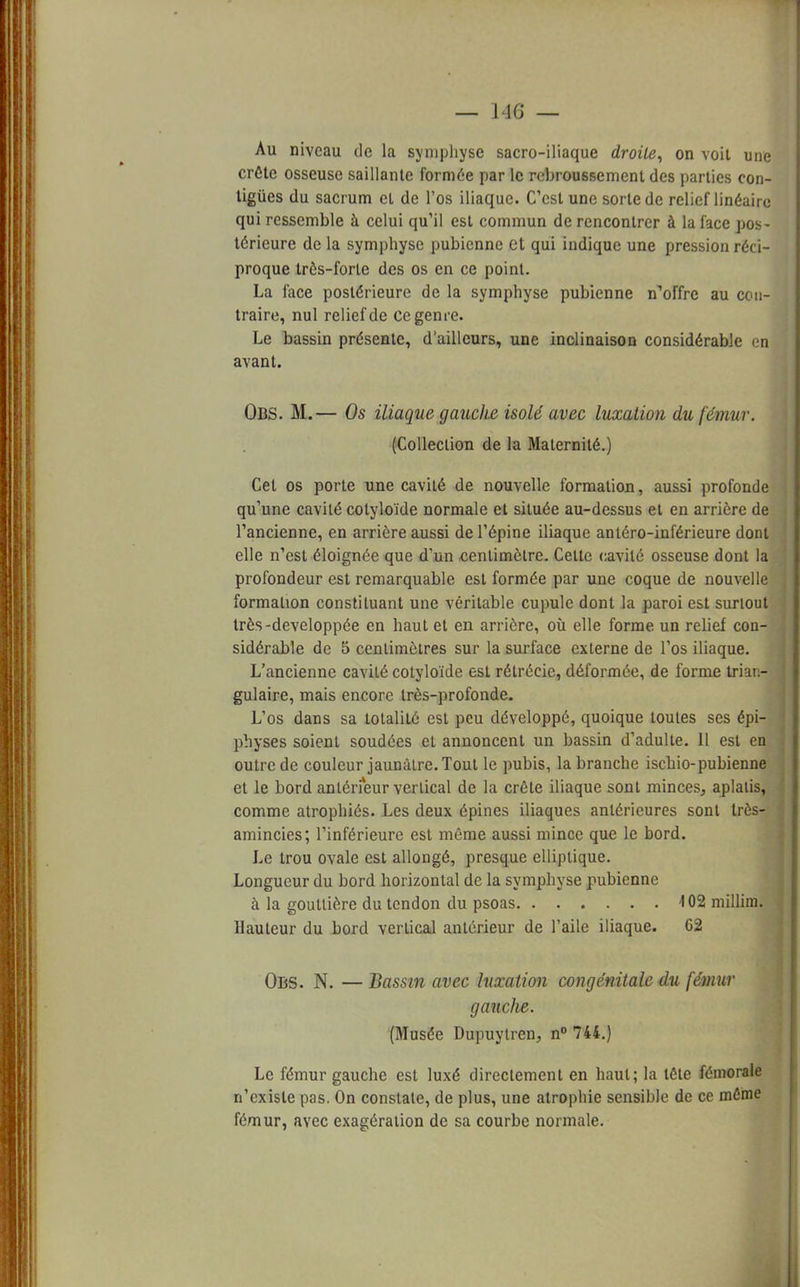 Au niveau de la symphyse sacro-iliaque droite, on voit une crête osseuse saillante formée par le rcbroussemenl des parties con- tigùes du sacrum et de l'os iliaque. C'est une sorte de relief linéaire qui ressemble à celui qu'il est commun de rencontrer à la face pos- térieure de la symphyse pubienne et qui indique une pression réci- proque très-forte des os en ce point. La face postérieure de la symphyse pubienne n'offre au con- traire, nul relief de ce genre. Le bassin présente, d'ailleurs, une inclinaison considérable en avant. OBS. M.— Os iliaque gauche isolé avec luxation du fémur. (Collection de la Maternité.) Cet os porte une cavité de nouvelle formation, aussi profonde qu'une cavité cotyloïde normale et située au-dessus et en arrière de l'ancienne, en arrière aussi de l'épine iliaque antéro-inférieure dont elle n'est éloignée que d'un centimètre. Celte cavité osseuse dont la profondeur est remarquable est formée par une coque de nouvelle formation constituant une véritable cupule dont la paroi est surtout très-développée en haut et en arrière, où elle forme un relief con- sidérable de 5 centimètres sur la surface externe de l'os iliaque. L'ancienne cavité cotyloïde est rétrécie, déformée, de forme trian- gulaire, mais encore très-profonde. L'os dans sa totalité est peu développé, quoique toutes ses épi- physes soient soudées et annoncent un bassin d'adulte. Il est en outre de couleur jaunâtre. Tout le pubis, la branche ischio-pubienne et le bord antérieur vertical de la crête iliaque sont minces, aplatis, comme atrophiés. Les deux épines iliaques antérieures sont très- amincies; l'inférieure est même aussi mince que le bord. Le trou ovale est allongé, presque elliptique. Longueur du bord horizontal de la symphyse pubienne à la gouttière du tendon du psoas 402 millim. Hauteur du bord vertical antérieur de l'aile iliaque. 62 Obs. N. — Bassin avec luxation congénitale du fémur gauclie. (Musée Dupuytren, n° 744.) Le fémur gauche est luxé directement en haut; la tête fémorale n'existe pas. On constate, de plus, une atrophie sensihle de ce même fémur, avec exagération de sa courbe normale.