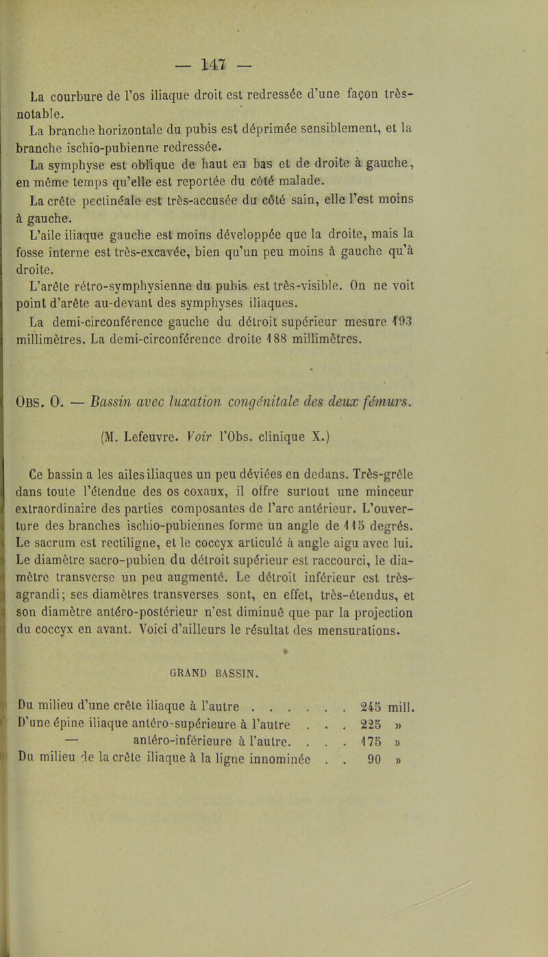 La courbure de l'os iliaque droit est redressée d'une façon très- notable. La branche horizontale du pubis est déprimée sensiblement, et la branche ischio-pubienne redressée. La symphyse est oblique de haut en bas et de droite à gauche, en môme temps qu'elle est reportée du côté malade. La crête peclinéale est très-accusée du côté sain, elle l'est moins à gauche. L'aile iliaque gauche est moins développée que la droite, mais la fosse interne est très-excavée, bien qu'un peu moins à gauche qu'à droite. L'arête rétro-symphysienne du pubis est très-visible. On ne voit point d'arête au-devant des symphyses iliaques. La demi-circonférence gauche du détroit supérieur mesure 193 millimètres. La demi-circonférence droite 188 millimètres. Obs. 0. — Bassin avec luxation congénitale des deux fémurs. (M. Lefeuvre. Voir l'Obs. clinique X.) Ce bassin a les ailes iliaques un peu déviées en dedans. Très-grêle dans toute l'étendue des os coxaux, il offre surtout une minceur extraordinaire des parties composantes de l'arc antérieur. L'ouver- ture des branches ischio-pubiennes forme un angle de 115 degrés. Le sacrum est rectiligne, et le coccyx articulé à angle aigu avec lui. Le diamètre sacro-pubien du détroit supérieur est raccourci, le dia- mètre transverse un peu augmenté. Le détroit inférieur est très- agrandi ; ses diamètres transverses sont, en effet, très-élendus, et son diamètre antéro-postérieur n'est diminué que par la projection du coccyx en avant. Voici d'ailleurs le résultat des mensurations. GRAND BASSIN. Du milieu d'une crête iliaque à l'autre 245 mill. D'une épine iliaque antéro-supérieure à l'autre . . . 225 » — antéro-inférieure à l'autre. . . . 175 » Du milieu de la crête iliaque à la ligne innominée . . 90 »