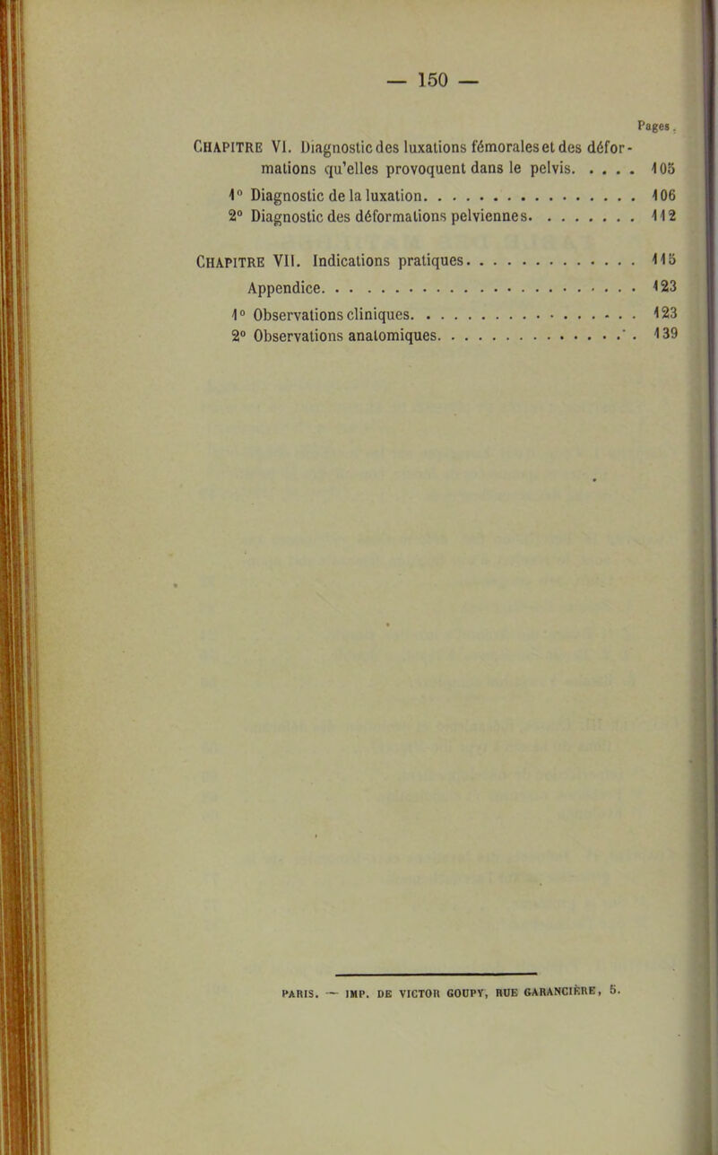 Page». Chapitre VI. Diagnostic des luxations fémorales et des défor- mations qu'elles provoquent dans le pelvis 405 1° Diagnostic de la luxation 406 2° Diagnostic des déformations pelviennes 4 4 2 Chapitre VII. Indications pratiques 445 Appendice 423 4° Observations cliniques 423 2° Observations anatomiques ' . 4 39 PARIS. — IMP. DE VICTOR GOOPV, HUE GARANCIKKE, 5.