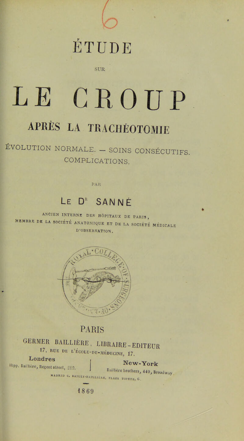 ÉTUDE SUR LE CROUP APRÈS LA TRACHÉOTOMIE ÉVOLUTION NORMALE. _ SOINS CONSÉCUTIFS. COMPLICATIONS. Le D SAN Né ANCIEN INTERNE DE.S HÔPITAUX DE PARIS MEMBRE DE LA SOCIÉTÉ ANATO..IQUE ET DE LA SOCIÉTÉ MÉDICALE D'OBSERVATION. PARIS GERMER BAILLIÈRE. LIBRAIRE-EDITEUR 17, nUE DE t'ÉC0Li;-DE-.M.^DECINE, 17. I Londres , ' •.PP.l.ai:,.rc,nc«cn.s.rcc..,.,0. „ ,,. ^eW-York MAUmu c. I14H.LÏ.11.1I1.L ItKE, TLXtX rui'ETE, (i. 1869