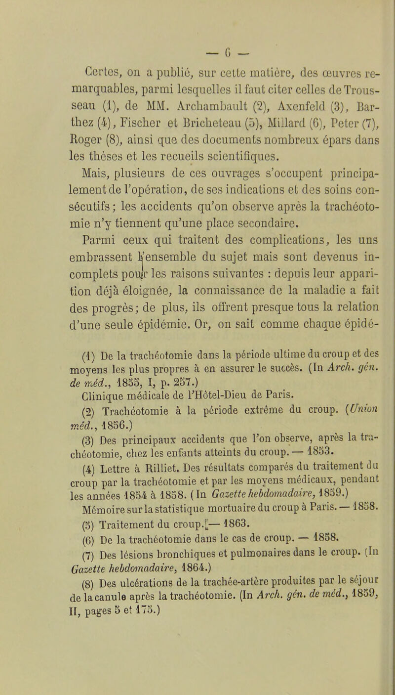 Certes, on a publié, sur celte matière, des œuvres re- marquables, parmi lesquelles il faut citer celles de Trous- seau (1), de MM. Archamljault (2), Axenfeld (3), Bar- thez (4), Fischer et Briclieteau (5), Miilard (G), Peter (7), Roger (8), ainsi que des documents nombreux épars dans les thèses et les recueils scientifiques. Mais, plusieurs de ces ouvrages s'occupent principa- lement de l'opératioD, de ses indications et des soins con- sécutifs ; les accidents qu'on observe après la trachéoto- mie n'y tiennent qu'une place secondaire. Parmi ceux qui traitent des complications, les uns embrassent L'ensemble du sujet mais sont devenus in- complets pou^r les raisons suivantes : depuis leur appari- tion déjà, éloignée, la connaissance de la maladie a fait des progrès; de plus, ils offrent presque tous la relation d'une seule épidémie. Or, on sait comme chaque épidé- (1) De la trachéotomie dans la période ultime du croup et des moyens les plus propres à en assurer le succès. (In Arch. gén. de inéd., 1855, I, p. 257.) Clinique médicale de FHôtel-Dieu de Paris. (2) Trachéotomie à la période extrême du croup. {Uniun méd., 1856.) (3) Des principaux accidents que Ton observe, après la tra- chéotomie, chez les enfants atteints du croup. — 1853. (4) Lettre à Rilliet. Des résultats comparés du traitement du croup par la trachéotomie et par les moyens médicaux, pendant les années 1854 à 1858. (In Gazette hebdomadaire, 1839.) Mémoire sur la statistique mortuaire du croup à Paris. —1858. (5) Traitement du croup.[— 1863. (6) De la trachéotomie dans le cas de croup. — 1858. (7) Des lésions bronchiques et pulmonaires dans le croup. (In Gazette hebdomadaire, 1864.) (8) Des ulcérations de la trachée-artère produites par le séjour de la canule après la trachéotomie. (In Arch. gén. de méd., 1859, II, pages 5 et 175.)