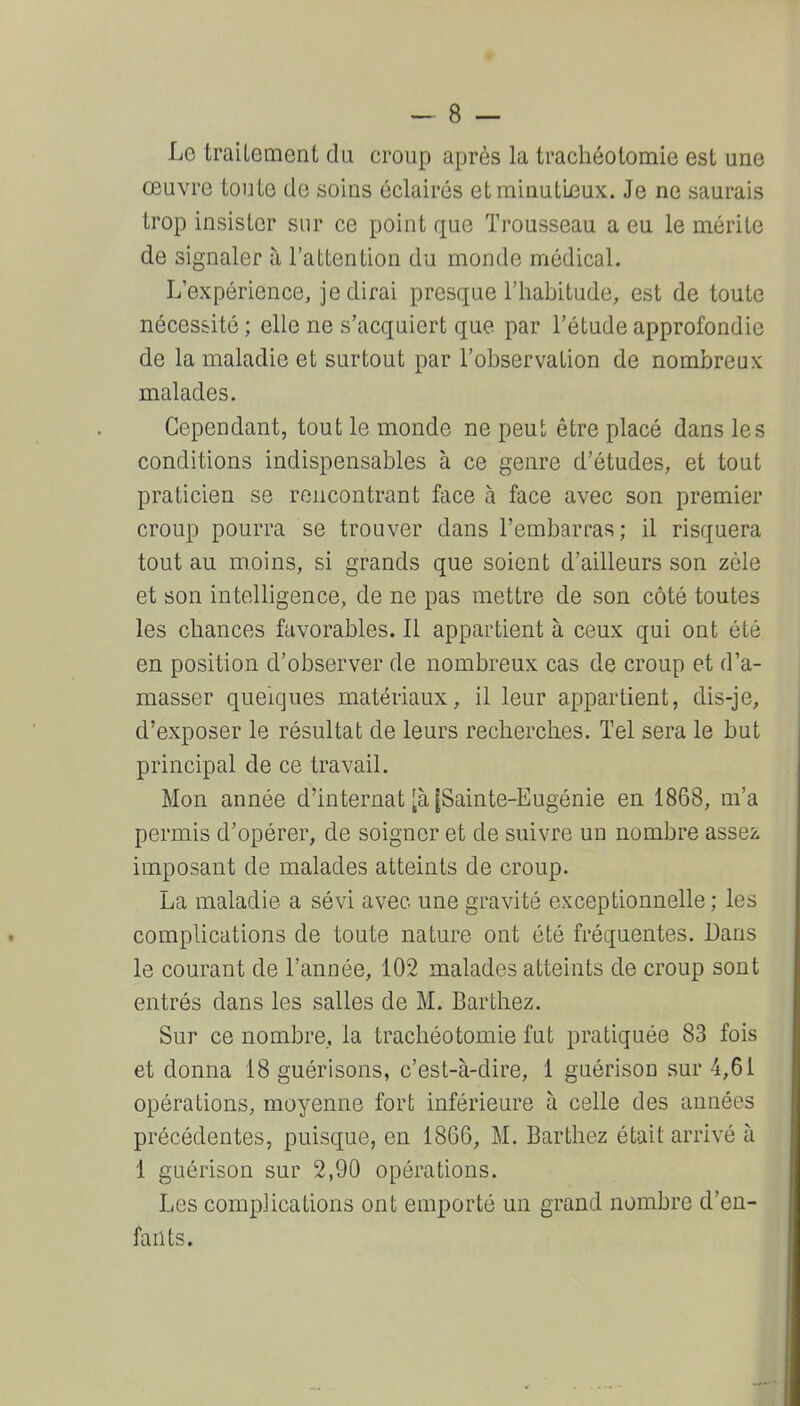 Le traitement du croup après la trachéotomie est une œuvre toute de soins éclairés etminuLLeux. Je ne saurais trop insister sur ce point que Trousseau a eu le mérite de signaler à l'attention du monde médical. L'expérience, je dirai presque l'habitude, est de toute nécessité ; elle ne s'acquiert que par l'étude approfondie de la maladie et surtout par l'observation de nombreux malades. Cependant, tout le monde ne peut être placé dans les conditions indispensables à ce genre d'études, et tout praticien se rencontrant face à face avec son premier croup pourra se trouver dans l'embarras; il risquera tout au moins, si grands que soient d'ailleurs son zèle et son intelligence, de ne pas mettre de son côté toutes les chances favorables. Il appartient à ceux qui ont été en position d'observer de nombreux cas de croup et d'a- masser quelques matériaux, il leur appartient, dis-je, d'exposer le résultat de leurs recherches. Tel sera le but principal de ce travail. Mon année d'internat [à [Sainte-Eugénie en 1868, m'a permis d'opérer, de soigner et de suivre un nombre assez imposant de malades atteints de croup. La maladie a sévi avec une gravité exceptionnelle ; les complications de toute nature ont été fréquentes. Dans le courant de l'année, 102 malades atteints de croup sont entrés dans les salles de M. Barthez. Sur ce nombre, la trachéotomie fut pratiquée 83 fois et donna 18 guérisons, c'est-à-dire, 1 guérison sur 4,61 opérations, moyenne fort inférieure à celle des années précédentes, puisque, en 18G6, M. Barthez était arrivé à 1 guérison sur 2,90 opérations. Les complications ont emporté un grand nombre d'en- fants.