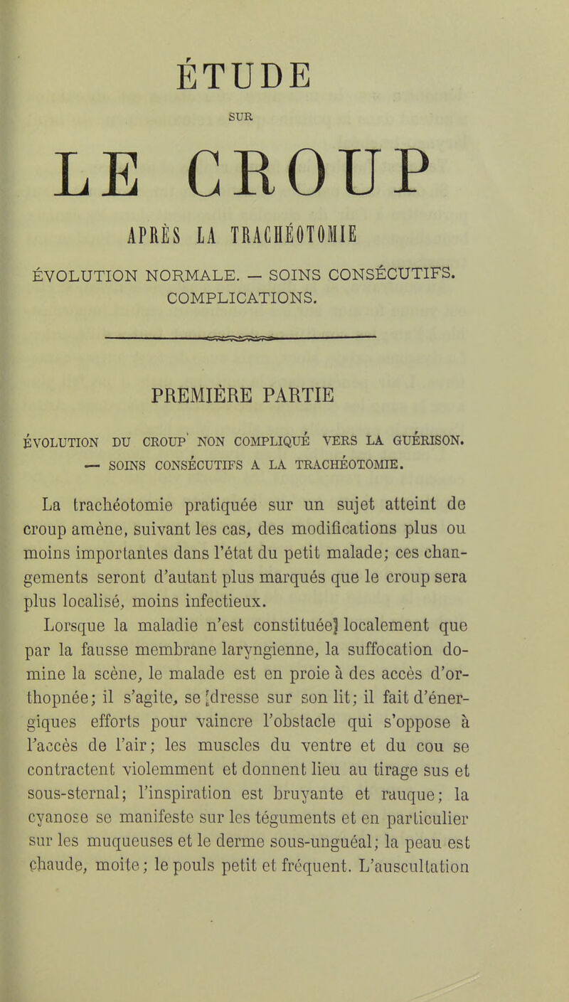 ÉTUDE SUR LE CROUP APRÈS LA TRACHÉOTOMIE ÉVOLUTION NORMALE. — SOINS CONSÉCUTIFS. COMPLICATIONS. PREMIÈRE PARTIE ÉVOLUTION DU CROUP' NON COMPLIQUÉ VERS LA GUERISON. — SOINS CONSÉCUTIFS A LA TRACHÉOTOMIE. La trachéotomie pratiquée sur un sujet atteint de croup amène, suivant les cas, des modifications plus ou moins importantes dans l'état du petit malade; ces chan- gements seront d'autant plus marqués que le croup sera plus localisé, moins infectieux. Lorsque la maladie n'est constituée] localement que par la fausse membrane laryngienne, la suffocation do- mine la scène, le malade est en proie à des accès d'or- thopnée; il s'agite, se [dresse sur son lit; il fait d'éner- giques efforts pour vaincre l'obstacle qui s'oppose à Taccès de l'air; les muscles du ventre et du cou se contractent violemment et donnent lieu au tirage sus et sous-sternal; l'inspiration est bruyante et rauque; la cyanose se manifeste sur les téguments et en particulier sur les muqueuses et le derme sous-unguéal; la peau est çhaude, moite; le pouls petit et fréquent. L'auscultation