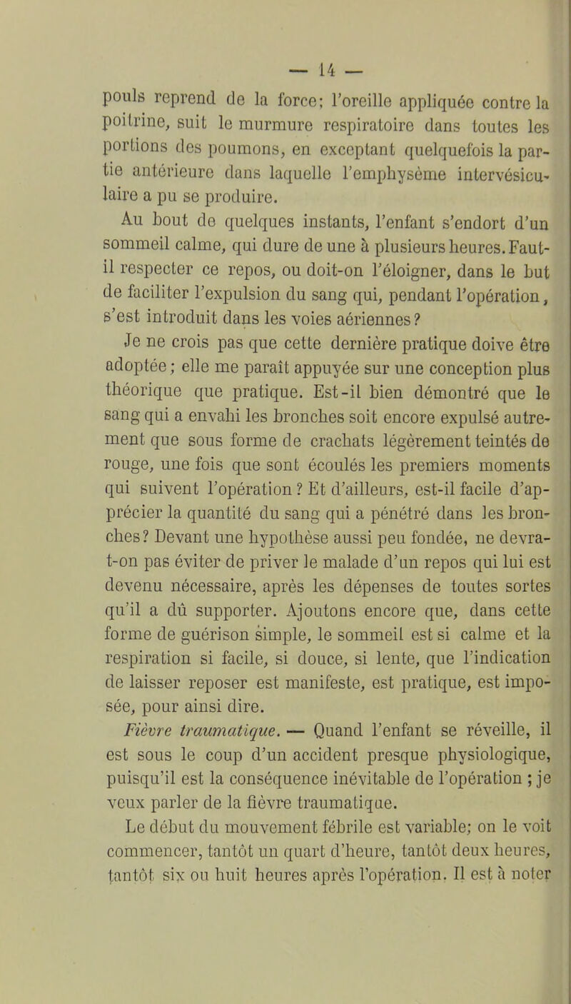 pouls reprend de la force; l'oreille appliquée contre la poitrine, suit le murmure respiratoire dans toutes les portions des poumons, en exceptant quelquefois la par- tie antérieure dans laquelle l'emphysème intervésicu- laire a pu se produire. Au bout de quelques instants, l'enfant s'endort d'un sommeil calme, qui dure de une à plusieurs heures. Faut- il respecter ce repos, ou doit-on l'éloigner, dans le but de faciliter l'expulsion du sang qui, pendant Topéralion, s'est introduit dans les voies aériennes? Je ne crois pas que cette dernière pratique doive être adoptée ; elle me parait appuyée sur une conception plus théorique que pratique. Est-il bien démontré que le sang qui a envahi les bronches soit encore expulsé autre- ment que sous forme de crachats légèrement teintés de rouge, une fois que sont écoulés les premiers moments qui suivent l'opération ? Et d'ailleurs, est-il facile d'ap- précier la quantité du sang qui a pénétré dans les bron- ches? Devant une hypothèse aussi peu fondée, ne devra- t-on pas éviter de priver le malade d'an repos qui lui est devenu nécessaire, après les dépenses de toutes sortes qu'il a dû supporter. Ajoutons encore que, dans cette forme de guérison simple, le sommeil est si calme et la respiration si facile, si douce, si lente, que l'indication de laisser reposer est manifeste, est pratique, est impo- sée, pour ainsi dire. Fièvre traumatique. — Quand l'enfant se réveille, il est sous le coup d'un accident presque physiologique, puisqu'il est la conséquence inévitable de l'opération ; je veux parler de la fièvre traumatique. Le début du mouvement fébrile est variable; on le voit commencer, tantôt un quart d'heure, tantôt deux heures, tantôt six ou huit heures après l'opération, Il est à noter