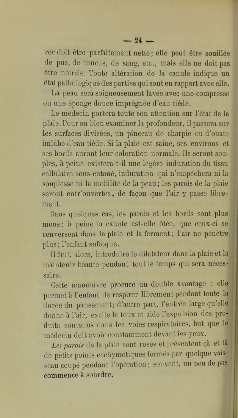 rerdoit être parfeitement nette; elle peut être souillée de pus, de mucus, de sang, etc., mais elle ne doit pas être noircie. Toute altération de la canule indique un état pathologique des parties qui sont en rapport avec elle. La peau sera soigneusement lavée avec une compresse ou une éponge douce imprégnée d'eau tiède. Le médecin portera toute son attention sur l'état de la plaie. Pour en bien examiner la profondeur, il passera sur les surfaces divisées, un pinceau de charpie ou d'ouate imbibé d'eau tiède. Si la plaie est saine, ses environs et ses bords auront leur coloration normale. Ils seront sou- ples, à peine existera-t-il une légère induration du tissu cellulaire sous-cutané, induration qui n'empêchera ni la souplesse ni la mobilité de la peau; les parois de la plaie seront entr'ouvertes, de façon que l'air y passe libre • ment. Dans quelques cas, les parois et les bords sont plus mous; à. peine la canule est-elle ôtée, que ceux-ci se renversent dans la plaie et la ferment; l'air ne pénètre plus; l'enfant suffoque. Il faut, alors, introduire le dilatateur dans la plaie et la maintenir béante pendant tout le temps qui sera néces- saire. Cette manœuvre procure un double avantage : elle permet à l'enfant de respirer librement pendant toute la durée du pansement; d'autre part, l'entrée large qu'elle donne à l'air, excite la toux et aide l'expulsion des pro- duits contenus dans les voies respiratoires, but que le médecin doit avoir constamment devant les yeux. Les parois de la plaie sont roses et présentent çà et là de petits points ecchymotiques formés par quelque vais- seau coupé pendant l'opération ; souvent, un peu de pus commence à sourdre.