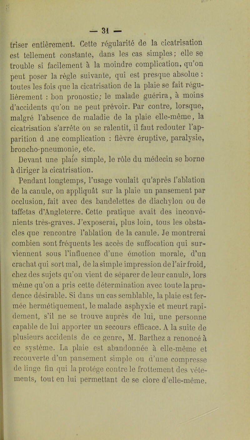 triser entièrement. Cette régularité de la cicatrisation est tellement constante, dans les cas simples; elle se trouble si facilement à la moindre complication, qu'on peut poser la règle suivante, qui est presque absolue : toutes les fois que la cicatrisation de la plaie se fait régu- lièrement : bon pronostic; le malade guérira, à moins d'accidents qu'on ne peut prévoir. Par contre, lorsque, malgré l'absence de maladie de la plaie elle-même, la cicatrisation s'arrête ou se ralentit, il faut redouter l'ap- parition d une complication : fièvre éruptive, paralysie, broncho-pneumonie, etc. Devant une plaie simple, le rôle du médecin se borne à diriger la cicatrisation. Pendant longtemps, l'usage voulait qu'après l'ablation de la canule, on appliquât sur la plaie un pansement par occlusion, fait avec des bandelettes de diachvlon ou de taffetas d'Angleterre. Cette pratique avait des inconvé- nients très-graves. J'exposerai, plus loin, tous les obsta- cles que rencontre l'ablation de la canule. Je montrerai combien sont fréquents les accès do suffocation qui sur- viennent sous l'influence d'une émotion morale, d'un crachat qui sort mal, de la simple impression de l'air froid, chez des sujets qu'on vient de séparer de leur canule, lors même qu'on a pris cette détermination avec toute la pru- dence désirable. Si dans un cas semblable, la plaie est fer- mée hermétiquement, le malade asphyxie et meurt rapi- dement, s'il ne se trouve auprès de lui, une personne capable de lui apporter un secours efficace. A la suite de plusieurs accidents de ce genre, M. Barthez a renoncé à ce système. La plaie est abandonnée à elle-même et recouverte d'un pansement simple ou d'une compresse de linge fm qui la protège contrôle frottement des vête- ments, tout en lui permettant de se clore d'elle-même.