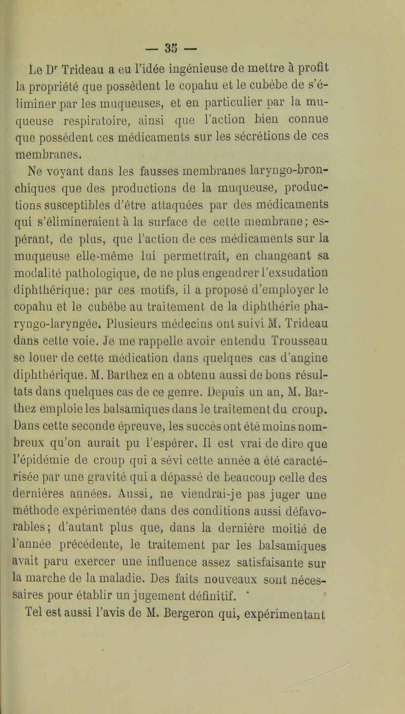 Le Trideau a eu l'idée ingénieuse de mettre à profit la propriété que possèdent le copahu et le cubèbe de s'é- liminer par les muqueuses, et en particulier par la mu- queuse respiratoire, ainsi que l'action bien connue que possèdent ces médicaments sur les sécrétions de ces membranes. Ne voyant dans les fausses membranes laryngo-bron- chiques que des productions de la muqueuse, produc- tions susceptibles d'être attaquées par des médicaments qui s'élimineraient à la surface de cette membrane; es- pérant, de plus, que l'action de ces médicaments sur la muqueuse elle-même lui permettrait, en changeant sa modalité pathologique, de ne plus engendrer l'exsudation diphthérique: par ces motifs, il a proposé d'employer le copahu et le cubèbe au traitement de la diphthérie pha- ryngo-laryngée* Plusieurs médecins ont suivi M. Trideau dans cette voie. Je me rappelle avoir entendu Trousseau se louer de cette médication dans quelques cas d'angine diphthérique. M. Barthez en a obtenu aussi de bons résul- tats dans quelques cas de ce genre. Depuis un an, M. Bar- thez emploie les balsamiques dans le traitement du croup. Dans cette seconde épreuve, les succès ont été moins nom- breux qu'on aurait pu l'espérer. Il est vrai de dire que l'épidémie de croup qui a sévi cette année a été caracté- risée par une gravité qui a dépassé de beaucoup celle des dernières années. Aussi, ne viendrai-je pas juger une méthode expérimentée dans des conditions aussi défavo- rables; d'autant plus que, dans la dernière moitié de l'année précédente, le traitement par les balsamiques avait paru exercer une influence assez satisfaisante sur la marche de la maladie. Des faits nouveaux sont néces- saires pour établir un jugement définitif. ' Tel est aussi l'avis de M. Bergeron qui, expérimentant