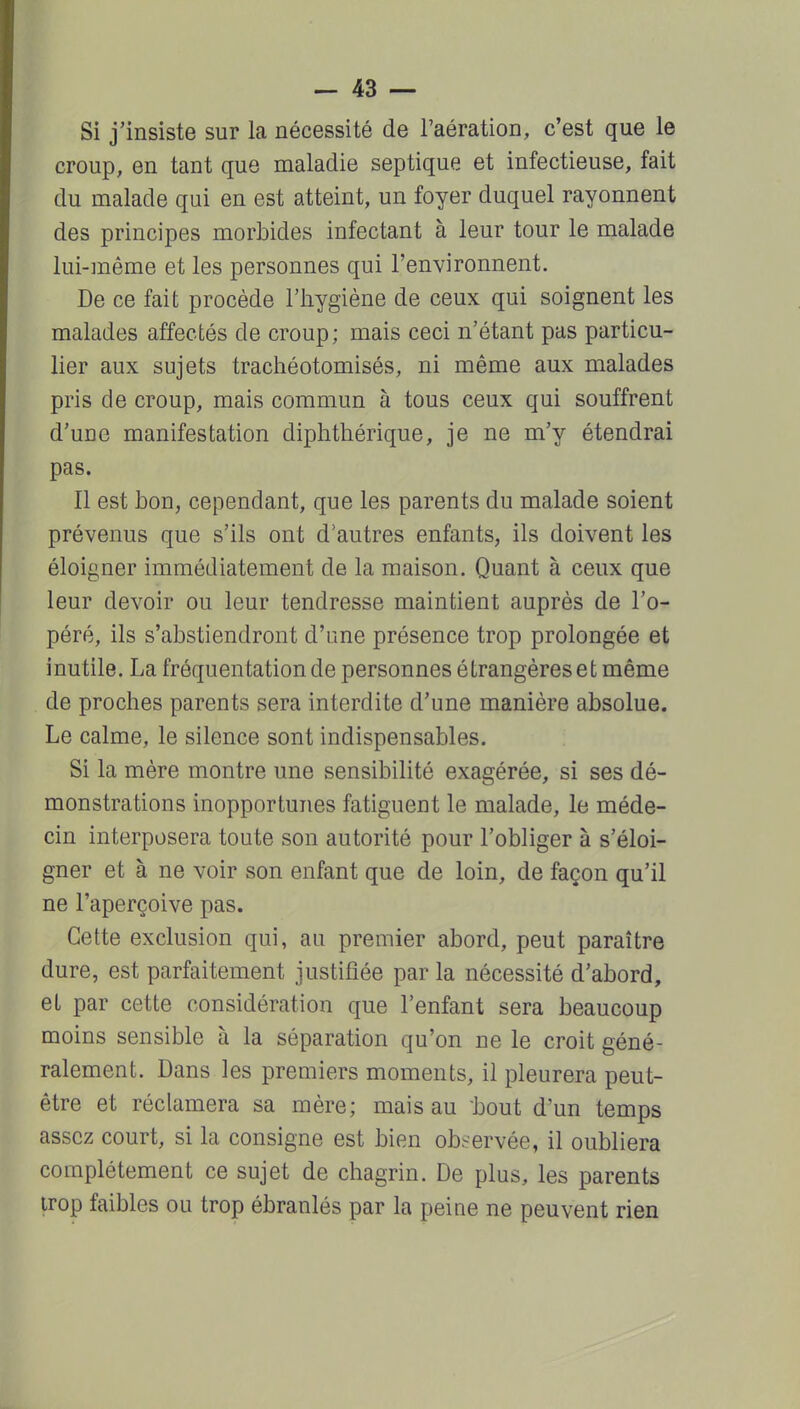 Si j'insiste sur la nécessité de l'aération, c'est que le croup, en tant que maladie septique et infectieuse, fait du malade qui en est atteint, un foyer duquel rayonnent des principes morbides infectant à leur tour le malade lui-]nême et les personnes qui l'environnent. De ce fait procède l'hygiène de ceux qui soignent les malades affectés de croup; mais ceci n'étant pas particu- lier aux sujets trachéotomisés, ni même aux malades pris de croup, mais commun à tous ceux qui souffrent d'une manifestation diphthérique, je ne m'y étendrai pas. Il est bon, cependant, que les parents du malade soient prévenus que s'ils ont d'autres enfants, ils doivent les éloigner immédiatement de la maison. Quant à ceux que leur devoir ou leur tendresse maintient auprès de l'o- péré, ils s'abstiendront d'une présence trop prolongée et inutile. La fréquentation de personnes étrangères et même de proches parents sera interdite d'une manière absolue. Le calme, le silence sont indispensables. Si la mère montre une sensibilité exagérée, si ses dé- monstrations inopportunes fatiguent le malade, le méde- cin interposera toute son autorité pour l'obliger à s'éloi- gner et à ne voir son enfant que de loin, de façon qu'il ne l'aperçoive pas. Cette exclusion qui, au premier abord, peut paraître dure, est parfaitement justifiée par la nécessité d'abord, et par cette considération que l'enfant sera beaucoup moins sensible à la séparation qu'on ne le croit géné- ralement. Dans les premiers moments, il pleurera peut- être et réclamera sa mère; mais au bout d'un temps assez court, si la consigne est bien observée, il oubliera complètement ce sujet de chagrin. De plus, les parents trop faibles ou trop ébranlés par la peine ne peuvent rien