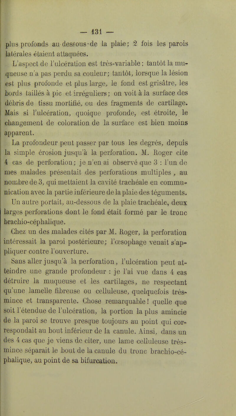 plus profonds au dessous-de la plai-e; 2 fois les parois latérales étaient attaquées. L'aspect de l'ulcération est très-variable ; tantôt la mu- queuse n'a pas perdu sa couleur; tantôt, lorsque la lésion est plus profonde et plus large;, le fond est grisâtre, les bords taillés à pie et irréguliers; on voit à la surface des débris de tissu mortifié, ou des fragments de cartilage. Mais si l'ulcération, quoique profonde, est étroite, le changement de coloration de la surface est bien moins apparent. La profondeur peut passer par tous les degrés, depuis la simple érosion jusqu'à la perforation. M. Roger cite 4 cas de perforation; je n'en ai observé que 3 : l'un de mes malades présentait des perforations multiples , au nombre de 3, qui mettaient la cavité trachéale en commu- nication avec la partie inférieure de la plaie des téguments. Un autre portait, au-dessous de la plaie trachéale, deux larges perforations dont le fond était formé par le tronc brachio-céphalique. Chez un des malades cités par M. Roger, la perforation intéressait la paroi postérieure ; l'œsophage venait s'ap- pliquer contre l'ouverture. Sans aller jusqu'à la perforation, l'ulcération peut at- teindre une grande profondeur : je l'ai vue dans 4 cas détruire la muqueuse et les cartilages, ne respectant qu'une lamelle fibreuse ou celluleuse, quelquefois très- mince et transparente. Chose remarquable 1 quelle que soit l'étendue de l'ulcération, la portion la plus amincie de la paroi se trouve presque toujours au point qui cor- respondait au bout inférieur de la canule. Ainsi, dans un des 4 cas que je viens de citer, une lame celluleuse très- mince séparait le bout de la canule du tronc brachio-cé- phalique, au point de sa bifurcation.