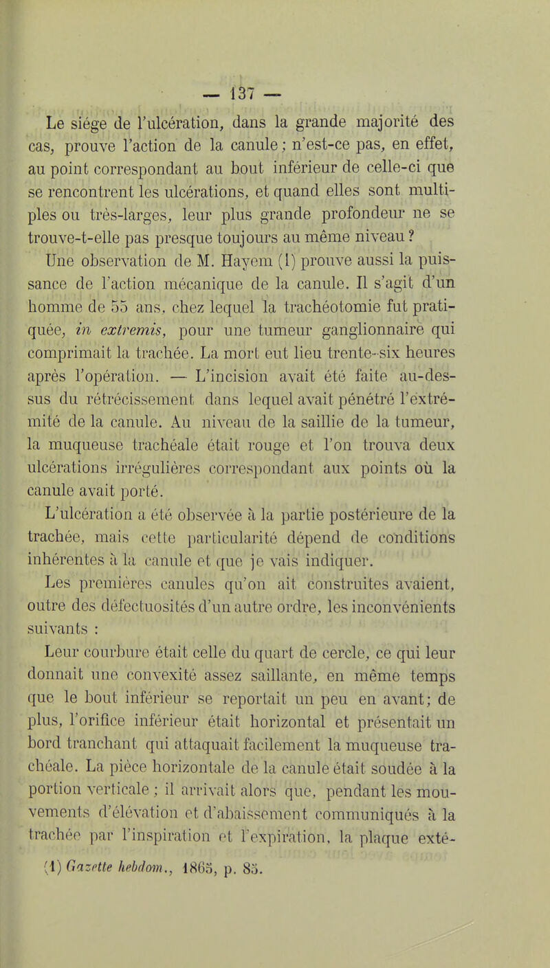 ■ ) — 137 — Le siège de l'ulcération, dans la grande majorité des caS; prouve l'action de la canule ; n'est-ce pas, en effet, au point correspondant au bout inférieur de celle-ci que se rencontrent les ulcérations, et quand elles sont multi- ples ou très-larges, leur plus grande profondeur ne se trouve-t-elle pas presque toujours au même niveau ? Une observation de M. Hayom (l) prouve aussi la puis- sance de l'action mécanique de la canule. Il s'agit d'un homme de 55 ans, chez lequel la trachéotomie fut prati- quée, m extremis, pour une tumeur ganglionnaire qui comprimait la trachée. La mort eut lieu trente-six heures après l'opération. — L'incision avait été faite au-des- sus du rétrécissement dans lequel avait pénétré l'extré- mité de la canule. Au niveau de la saillie de la tumeur, la muqueuse trachéale était rouge et l'on trouva deux ulcérations irrégulières correspondant aux points où la canule avait porté. L'ulcération a été observée à la partie postérieure de la trachée, mais cette jjarticularité dépend de conditions inhérentes à la canule et que je vais indiquer. Les premières canules qu'on ait construites avaient, outre des défectuosités d'un autre ordre, les inconvénients suivants : Leur courbure était celle du quart de cercle, ce qui leur donnait une convexité assez saillante, en même temps que le bout inférieur se reportait un peu en avant; de plus, l'orifice inférieur était horizontal et présentait un bord tranchant qui attaquait facilement la muqueuse tra- chéale. La pièce horizontale de la canule était soudée à la portion verticale ; il arrivait alors que, pendant les mou- vements d'élévation et d'abaissement communiqués à la trachée par l'inspiration et lexpiration, la plaque exté- (1) Gazrtte hehdom., 1865, p. 85.