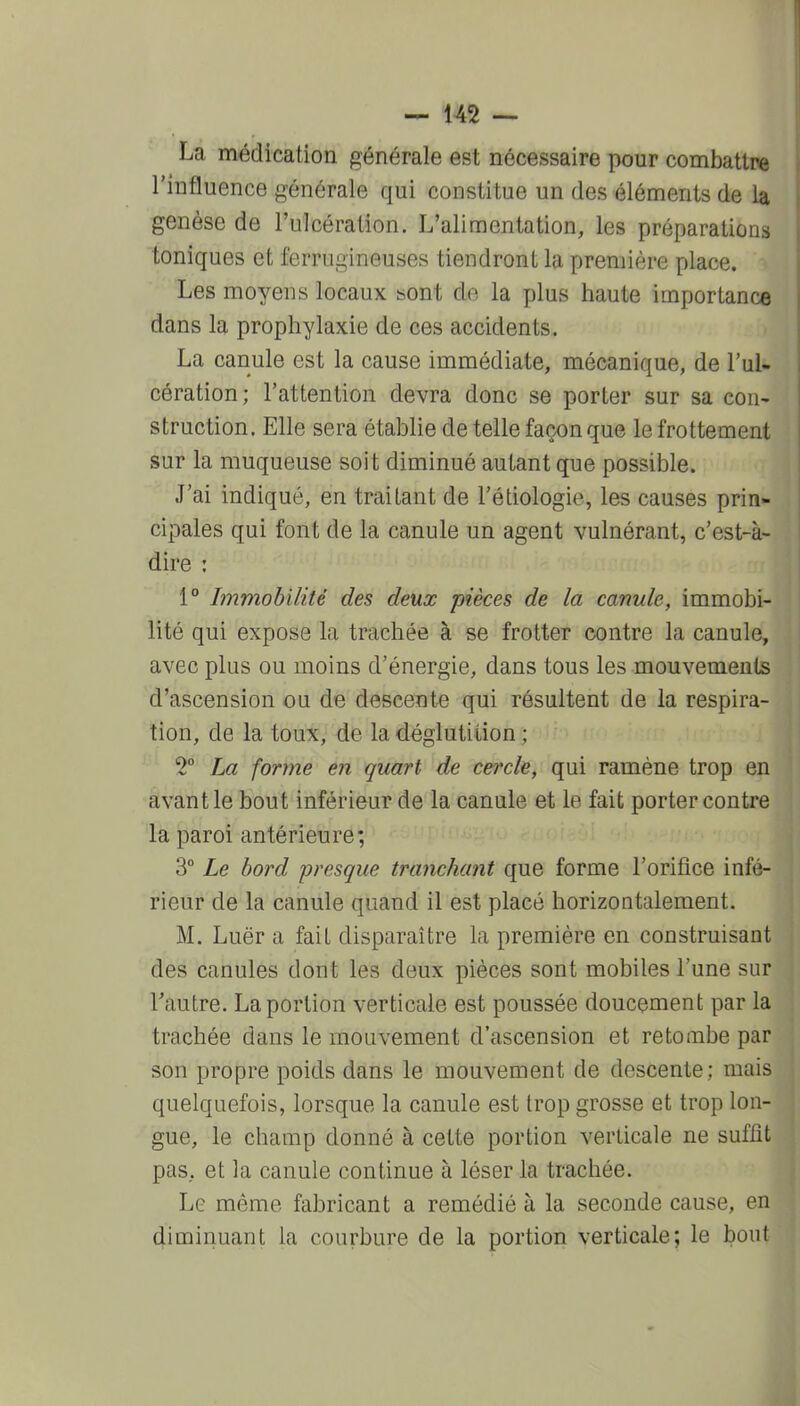 La médication générale est nécessaire pour combattre l'influence générale qui constitue un des éléments de la genèse de l'ulcération. L'alimentation, les préparations toniques et ferrugineuses tiendront la première place. Les moyens locaux sont de la plus haute importance dans la prophylaxie de ces accidents. La canule est la cause immédiate, mécanique, de l'ul- cération; l'attention devra donc se porter sur sa con- struction. Elle sera établie de telle façon que le frottement sur la muqueuse soit diminué autant que possible. J'ai indiqué, en traitant de l'étiologie, les causes prin- cipales qui font de la canule un agent vulnérant, c'est-à- dire : 1° Immobilité des deux pièces de la canule, immobi- lité qui expose la trachée à se frotter contre la canule, avec plus ou moins d'énergie, dans tous les mouvements d'ascension ou de descente qui résultent de la respira- tion, de la toux, de la déglutition ; 2° La forme en quart de cei'cle, qui ramène trop en âvantle bout inférieur de la canule et le fait porter contre la paroi antérieure; 3° Le bord presque tranchant que forme l'orifice infé- rieur de la canule quand il est placé horizontalement. M. Luër a fait disparaître la première en construisant des canules dont les deux pièces sont mobiles l'une sur l'autre. La portion verticale est poussée doucement par la trachée dans le mouvement d'ascension et retombe par son propre poids dans le mouvement de descente; mais quelquefois, lorsque la canule est trop grosse et trop lon- gue, le champ donné à cette portion verticale ne suffit pas, et la canule continue à léser la trachée. Le même fabricant a remédié à la seconde cause, en diminuant la courbure de la portion verticale; le bout