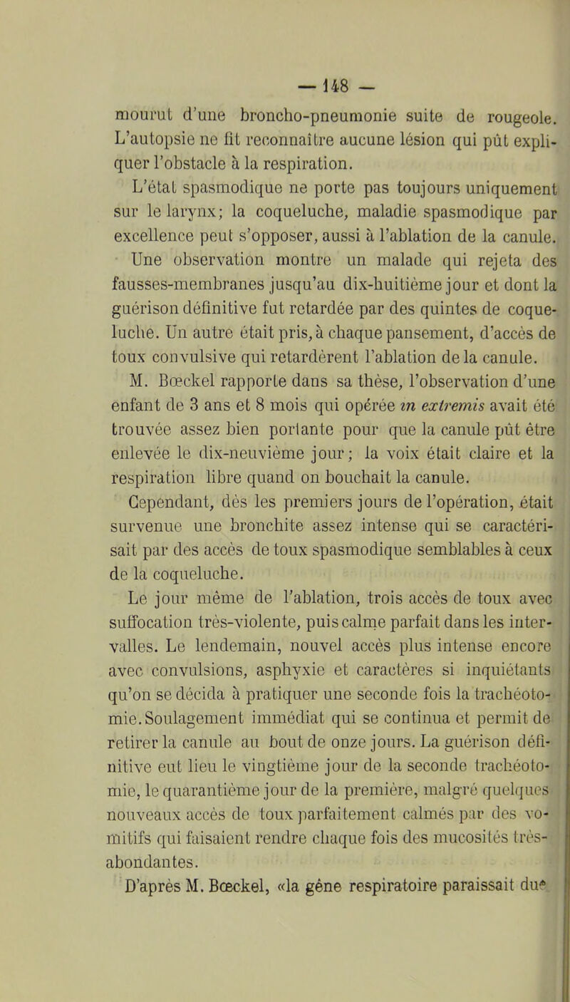 — U8 - mourut d'une broncho-pneumonie suite de rougeole. L'autopsie ne fit reconnaître aucune lésion qui pût expli- quer l'obstacle à la respiration. L'état spasmodique ne porte pas toujours uniquement sur le larynx; la coqueluche, maladie spasmodique par excellence peut s'opposer, aussi à l'ablation de la canule. Une observation montre un malade qui rejeta des fausses-membranes jusqu'au dix-huitième jour et dont la guérison définitive fut retardée par des quintes de coque- luche. Un autre était pris, à chaque pansement, d'accès de toux convulsive qui retardèrent l'ablation delà canule. M. Bœckel rapporte dans sa thèse, l'observation d'une enfant de 3 ans et 8 mois qui opérée in extremis avait été trouvée assez bien perlante pour que la canule pût être enlevée le dix-neuvième jour; la voix était claire et la respiration fibre quand on bouchait la canule. Cependant, dès les premiers jours de l'opération, était survenue une bronchite assez intense qui se caractéri- sait par des accès de toux spasmodique semblables à ceux de la coqueluche. Le jour même de l'ablation, trois accès de toux avec suffocation très-violente, puiscalrne parfait dans les inter- valles. Le lendemain, nouvel accès plus intense encore avec convulsions, asphyxie et caractères si inquiétants qu'on se décida à pratiquer une seconde fois la trachéoto- mie. Soulagement immédiat qui se continua et permit de retirer la canule au bout de onze jours. La guérison défi- nitive eut lieu le vingtième jour de la seconde trachéoto- mie, le quarantième jour de la première, malgré quelques nouveaux accès de toux parfaitement calmés par des vo- mitifs qui faisaient rendre chaque fois des mucosités très- abondantes.