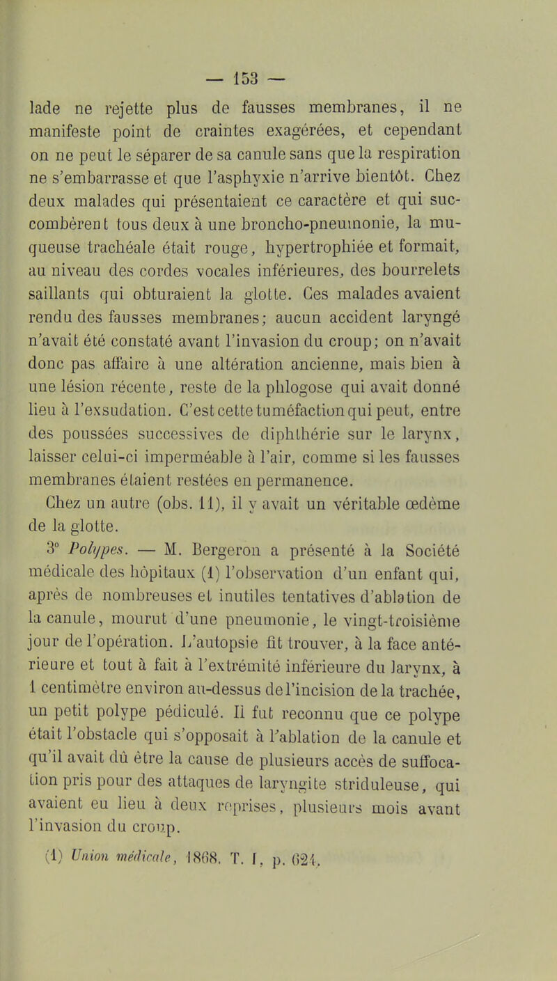 lade ne rejette plus de fausses membranes, il ne manifeste point de craintes exagérées, et cependant on ne peut le séparer de sa canule sans que la respiration ne s'embarrasse et que l'asphyxie n'arrive bientôt. Chez deux malades qui présentaient ce caractère et qui suc- combèrent tous deux à une broncho-pneumonie, la mu- queuse trachéale était rouge, hypertrophiée et formait, au niveau des cordes vocales inférieures, des bourrelets saillants qui obturaient la glotte. Ces malades avaient rendu des fausses membranes; aucun accident laryngé n'avait été constaté avant l'invasion du croup; on n'avait donc pas affaire à une altération ancienne, mais bien à une lésion récente, reste de la phlogose qui avait donné lieu à l'exsudation. C'est cette tuméfaction qui peut, entre des poussées successives de diphLhérie sur le larynx, laisser celui-ci imperméable à l'air, comme si les fausses membranes étaient restées en permanence. Chez un autre (obs. 11), il y avait un véritable œdème de la glotte. 3° Polypes. — M. Bergeron a présenté à la Société médicale des hôpitaux (1) l'observation d'un enfant qui, après de nombreuses et inutiles tentatives d'ablation de la canule, mourut d'une pneumonie, le vingt-troisième jour de l'opération. L'autopsie fit trouver, à la face anté- rieure et tout à fait à l'extrémité inférieure du Jarvnx. à 1 centimètre environ au-dessus de l'incision delà trachée, un petit polype pédiculé. li fut reconnu que ce polype était l'obstacle qui s'opposait à l'ablation de la canule et qu'il avait dû être la cause de plusieurs accès de suffoca- tion pris pour des attaques de laryngite striduleuse, qui avaient eu lieu à deux reprises, plusieurs mois avant l'invasion du croup.