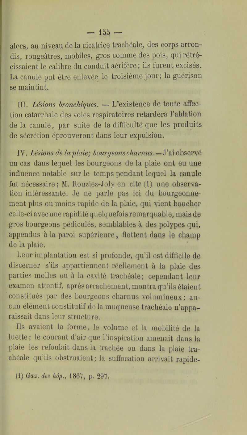 alors, au niveau de la cicatrice trachéale, des corps arron- dis, rougeâtres, mobiles, gros comme des pois, qui rétré- cissaient le calibre du conduit aérifère; ils furent excisés. La canule put être enlevée le troisième jour; la guérison se maintint. ni. Lésions bronchiques. — L'existence de toute affec- tion catarrhale des voies respiratoires retardera l'ablation de la canule, par suite de la difficulté que les produits de sécrétion éprouveront dans leur expulsion. IV. Lésions de la plaie; bourgeons charnus.•^ydÀob^QV^é un cas dans lequel les bourgeons de la plaie ont eu une influence notable sur le temps pendant lequel la canule fut nécessaire ; M. Rouziez-Joly en cite (l) une observa- tion intéressante. Je ne parle pas ici du bourgeonne- ment plus ou moins rapide de la plaie, qui vient boacher câlle-ci avec une rapidité quelquefois remarquable, mais de gros bourgeons pédiculés, semblables à des polypes qui, appendus à la paroi supérieure, flottent dans le champ de la plaie. Leur implantation est si profonde, qu'il est difficile de discerner s'ils appartiennent réellement à la plaie des parties molles ou à la cavité trachéale; cependant leur examen attentif, après arrachement, montra qu'ils étaient constitués par des bourgeons charnus volumineux; au- cun élément constitutif delà muqueuse trachéale n'appa- raissait dans leur structure. Ils avaient la forme, le volume et la mobilité de la luette ; le courant d'air que l'inspiration amenait dans la plaie les refoulait dans la trachée ou dans la plaie tra- chéale qu'ils obstruaient; la suffocation arrivait rapide- (1) Gaz. des hôp., 1867, p. 297.