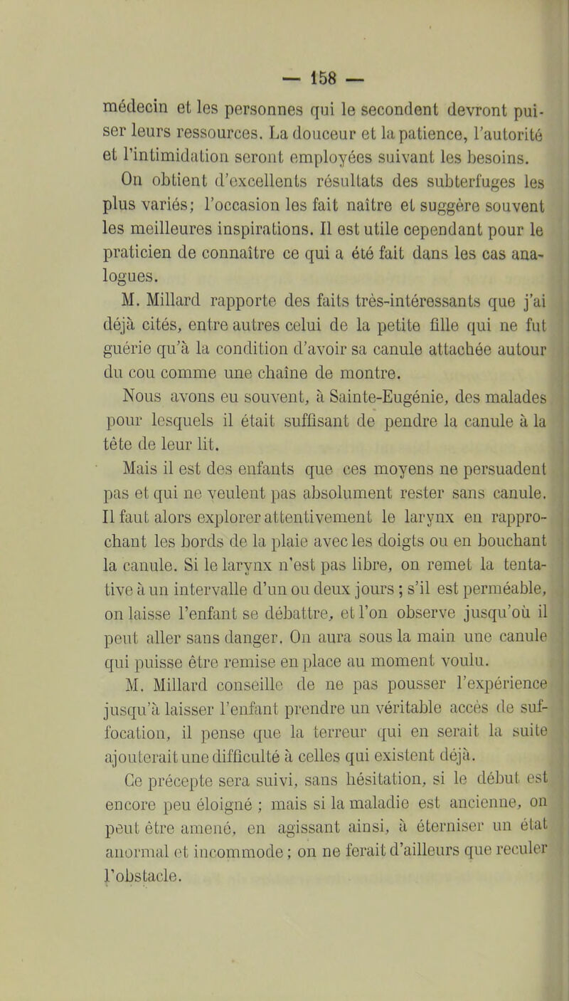 médecin et les personnes qui le secondent devront pui- ser leurs ressources. La douceur et la patience, l'autorité et l'intimidation seront employées suivant les besoins. On obtient d'excellents résultats des subterfuges les plus variés; l'occasion les fait naître et suggère souvent les meilleures inspirations. Il est utile cependant pour le praticien de connaître ce qui a été fait dans les cas ana- logues. M. Millard rapporte des faits très-intéressants que j'ai déjà cités, entre autres celui de la petite fille qui ne fut guérie qu'à la condition d'avoir sa canule attachée autour du cou comme une chaîne de montre. Nous avons eu souvent, à Sainte-Eugénie, des malades pour lesquels il était suffisant de pendre la canule à la tête de leur lit. Mais il est des enfants que ces moyens ne persuadent pas et qui ne veulent pas absolument rester sans canule. Il faut alors explorer attentivement le larynx en rappro- chant les bords de la plaie avec les doigts ou en bouchant la canule. Si le larynx n'est pas libre, on remet la tenta- tive à un intervalle d'un ou deux jours ; s'il est perméable, on laisse l'enfant se débattre, et l'on observe jusqu'où il peut aller sans danger. On aura sous la main une canule qui puisse être remise en place au moment voulu. M. Millard conseille de ne pas pousser l'expérience jusqu'à laisser l'enfant prendre un véritable accès de suf- focation, il pense que la terreur qui en serait la suite ajouterait une difficulté à celles qui existent déjà. Ce précepte sera suivi, sans hésitation, si le début est encore peu éloigné ; mais si la maladie est ancienne, on peut être amené, en agissant ainsi, à éterniser un état anormal et incommode ; on ne ferait d'ailleurs que reculer l'obstacle.