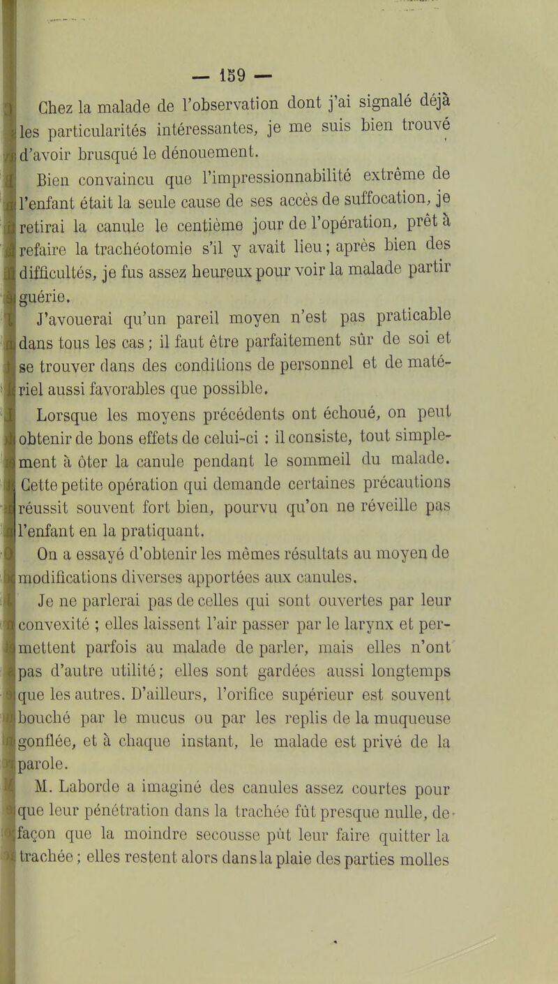 — Ib9 — Chez la malade de l'observation dont j'ai signalé déjà les particularités intéressantes, je me suis bien trouvé d'avoir brusqué le dénouement. Bien convaincu que l'impressionnabilité extrême de l'enfant était la seule cause de ses accès de suffocation, je retirai la canule le centième jour de l'opération, prêt à refaire la trachéotomie s'il y avait lieu ; après bien des difficultés, je fus assez heureux pour voir la malade partir guérie. J'avouerai qu'un pareil moyen n'est pas praticable dans tous les cas ; il faut être parfaitement sûr de soi et se trouver dans des conditions de personnel et de maté- riel aussi favorables que possible. Lorsque les moyens précédents ont échoué, on peut obtenir de bons effets de celui-ci : il consiste, tout simple- ment à ôter la canule pendant le sommeil du malade. Cette petite opération qui demande certaines précautions réussit souvent fort bien, pourvu qu'on ne réveille pas l'enfant en la pratiquant. On a essayé d'obtenir les mêmes résultats au moyen de modifications diverses apportées aux canules. Je ne parlerai pas de celles qui sont ouvertes par leur convexité ; elles laissent l'air passer par le larynx et per- mettent parfois au malade déparier, mais elles n'ont pas d'autre utihté; elles sont gardées aussi longtemps que les autres. D'ailleurs, l'orifice supérieur est souvent bouché par le mucus ou par les replis de la muqueuse gonflée, et à chaque instant, le malade est privé de la parole. M. Laborde a imaginé des canules assez courtes pour que leur pénétration dans la trachée fût presque nulle, de- façon que la moindre secousse pùt leur faire quitter la trachée ; elles restent alors dans la plaie des parties molles