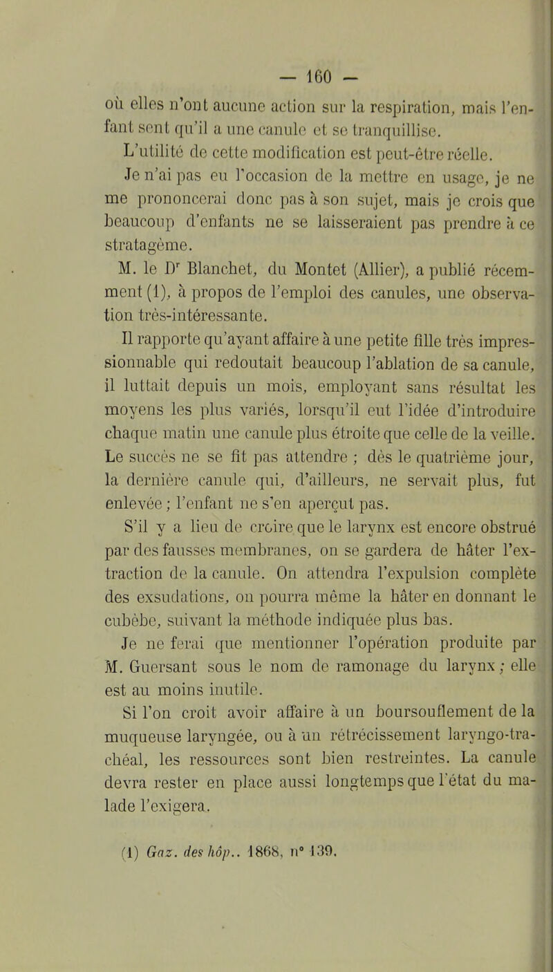 où elles n'ont aucune action sur la respiration, mais l'en- fant sent qu'il a une canule et se tranquillise. L'utilité de cette modification est peut-être réelle. Je n'ai pas eu Toccasion de la mettre en usage, je ne me prononcerai donc pas à son sujet, mais je crois que beaucoup d'enfants ne se laisseraient pas prendre à ce stratagème. M. le D Blanchet, du Montet (Allier), a publié récem- ment (1), à propos de l'emploi des canules, une observa- tion très-intéressante. Il rapporte qu'ayant affaire à une petite fille très impres- sionnable qui redoutait beaucoup l'ablation de sa canule, il luttait depuis un mois, employant sans résultat les moyens les plus variés, lorsqu'il eut l'idée d'introduire chaque matin une canule plus étroite que celle de la veille. Le succès ne se fit pas attendre ; dès le quatrième jour, la dernière canule qui, d'ailleurs, ne servait plus, fut enlevée ; l'enfant ne s'en aperçut pas. S'il y a lieu de croire que le larynx est encore obstrué par des fausses membranes, on se gardera de hâter l'ex- traction de la canule. On attendra l'expulsion complète des exsudations, on pourra même la hâter en donnant le cubèbe, suivant la méthode indiquée plus bas. Je ne ferai que mentionner l'opération produite par M. Guersant sous le nom de ramonage du larynx ; elle est au moins inutile. Si l'on croit avoir affaire à un boursouflement de la muqueuse laryngée, ou à un rétrécissement laryngo-tra- chéal, les ressources sont bien restreintes. La canule devra rester en place aussi longtemps que l'état du ma- lade l'exigera.