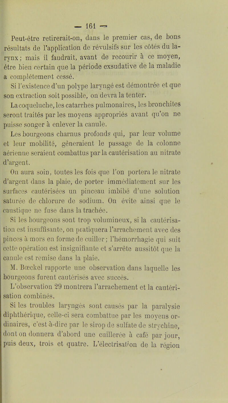 Peut-être retirerait-on, dans le premier cas, de bons résultats de l'application de révulsifs sur les côtés du la- rynx; mais il faudrait, avant de recourir à ce moyen, être bien certain que la période exsudative de la maladie a complètement cessé. Si l'existence d'un polype laryngé est démontrée et que son extraction soit possible, on devra la tenter. La coqueluche, les catarrhes pulmonaires, les bronchites seront traités par les moyens appropriés avant qu'on ne puisse songer à enlever la canule. Les bourgeons charnus profonds qui, par leur volume et leur mobilité, gêneraient le passage de la colonne aérienne seraient combattus par la cautérisation au nitrate d'argent. On aura soin, toutes les fois que l'on portera le nitrate d'argent dans la plaie, de porter immédiatement sur les surfaces cautérisées un pinceau imbibé d'une solution saturée de chlorure de sodium. On évite ainsi que le caustique no fuse dans la trachée. Si les bourgeons sont trop volumineux, si la cautérisa- tion est insuffisante, on pratiquera l'arrachement avec des pinces à mors en forme de cuiller ; l'hémorrhagie qui suit cette opération est insignifiante et s'arrête aussitôt que la canule est remise dans la plaie. M. Bœckel rapporte une observation dans laquelle les bourgeons furent cautérisés avec succès. L'observation 29 montrera l'arrachement et la cautéri- sation combinés. Si les troubles laryngés sont causés par la paralysie diphthérique, celle-ci sera combattue par les moyens or- dinaires, c'est-à-dire par le sirop de sulfate de strychine, dont on donnera d'abord une cuillerée à café par jour, puis deux, trois et quatre. L'électrisat'on de la région