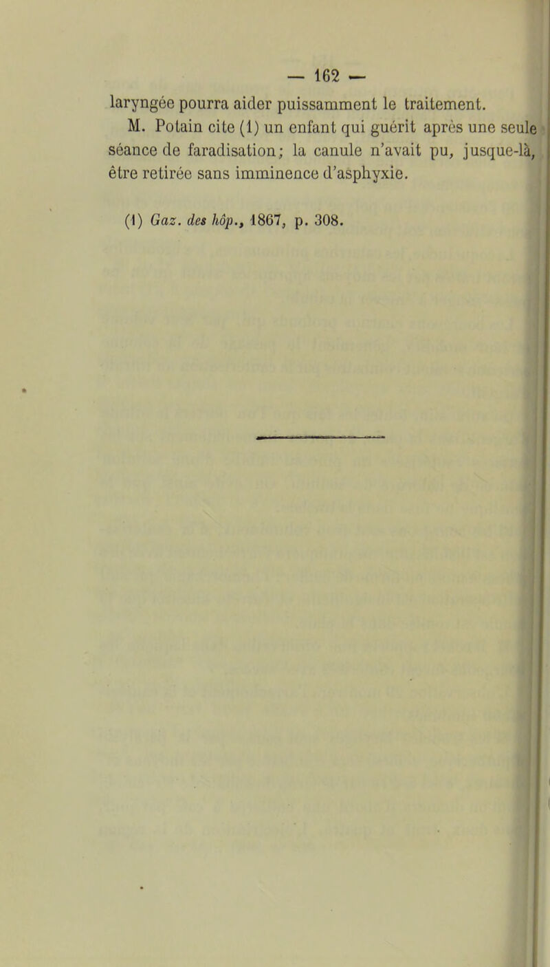laryngée pourra aider puissamment le traitement. M. Potain cite (1) un enfant qui guérit après une seule séance de faradisation; la canule n'avait pu, jusque-là, | être retirée sans imminence d'asphyxie.