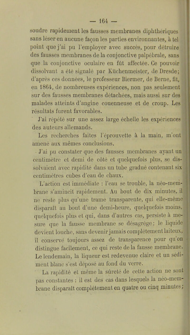 soudre rapidement les fausses membranes diphthériques sans léser en aucune façon les parties environnantes, à tel point que j'ai pu l'employer avec succès, pour détruire des fausses membranes de la conjonctive palpébrale, sans que la conjonctive oculaire en fût affectée. Ce pouvoir dissolvant a été signalé par Kiiclienmeister, de Dresde; d'après ces données, le professeur Biermer, de Berne, fît, en 1864, de nombreuses expériences, non pas seulement sur des fausses membranes détachées, mais aussi sur des malades atteints d'angine couenneuse et de croup. Les résultats furent favorables. J'ai répété sur une assez large échelle les expériences des auteurs allemands. Les recherches faites l'éprouvette à la main, m'ont amené aux mêmes conclusions. J'ai pu constater que des fausses membranes ayant un centimètre et demi de côté et quelquefois plus, se dis- solvaient avec rapidité dans un tube gradué contenant six centimètres cubes d'eau de chaux. L'action est immédiate : l'eau se trouble, la néo-mem- brane s'amincit rapidement. Au bout de dix minutes, il ne reste plus qu'une trame transparente, qui elle-même disparaît au bout d'une demi-heure, quelquefois moins, quelquefois plus et qui, dans d'autres cas, persiste à me- sure que la fausse membrane se désagrège; le liquide devient louche, sans devenir jamais complètement laiteux, il conservé toujours assez de transparence pour qu'on distingue facilement, ce qui reste delà fausse membrane. Le lendemain, la liqueur est redevenue claire et un sédi- ment blanc s'est déposé au fond du verre. La rapidité et même la sûreté de cette action ne sont pas constantes : il est des cas dans lesquels la néo-mem- brane disparaît complètement en quatre ou cinq minutes;