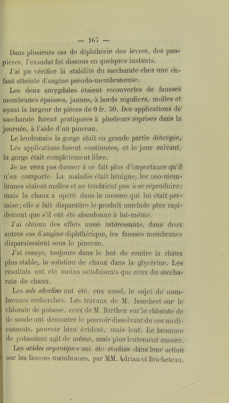 — 1()7 — Dans plusieurs cas de diphthérie des lèvreis, des pau- pières, l'exsudat fut dissous en quelques instants. J'ai pn vérifier la stabilité du saccharate chez une en- fant atteinte d'angine pseudo-membraneuse. Les deux amygdales étaient recouvertes de fausses membranes épaisses, jaunes, à bords réguliers, molles et ayant la largeur de pièces de 0 fr. 50. Bes applications de saccharate furent pratiquées à plusieurs reprises dans la journée, à l'aide d'un pinceau. Le lendemain la gorge était en grande partie détei'gée.' Les applications furent continuées, et le jour suivant, la gorge était complètement libre. Je ne veux pas donner à ce fait plus d'importance qu'il n'en comporte. La maladie était bénigne, les néo-mem- branes étaient molles et ne tendaient pas à se reproduire; mais la chaux a oj)éré dans la mesure qui lui était per- mise; elle a fait disparaître le produit morbide plus rapi- dement que s'il eût été abandonné à lui-même. J'ai obtenu des effets aussi intéressants, dans deux autres cas d'angine diphthérique, les fausses membranes disparaissaient sous le pinceau. J'ai essayé, toujours dans le but de rendre la chaux plus stable, la solution de chaux dans la glycérine. Les résultats ont été moins satisfaisants que ceux- du saccha- rate de chaux. Les sels alcalins ont été, eux aussi, le sujet de nom- breuses recherches. Les travaux de M. Isambert sur le chlorate de potasse, ceux de M. Barthez sur le chlorate de de soude ont démontré lo pouvoir dissolvant de ces médi- caments, pouvoir bien évident, mais lent. J^e bromure de potassium agit de même, mais plus lentement encore. Les acides organiques ont été étudiés dans leur action sur les fausses membranes, par MM. ÀdrianotBricheteau.'