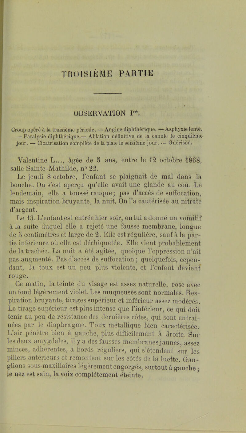 TROISIÈME PARTIE OBSERVATION Croup opéré à la troisième période. — Angine diphthérique. — Asphyxie lente. — Paralysie diphthérique,— Ablation définitive de la canule le cinquième jour. — Cicatrisaliou complète de la plaie le seizième jour. — Guérison. Valenline L..., âgée de 5 ans, entre le 12 octobre 186B, salle Saiute-Mathilde, n^ 22. Le jeudi 8 octobre, l'enfant se plaignait de mal dans la bouche. On s'est aperçu qu'elle avait une glande au cou. Le lendemain, elle a toussé rauque ; pas d'accès de suffocation, mais inspiration bruyante, la nuit. On l'a cautérisée au nitrate d'argent. Le 13. L'enfant est entrée hier soir, on lui adonné un vomitif à la suite duquel elle a rejeté une fausse membrane, longue de 5 centimètres et large de 2. Elle est régulière, sauf à la par- tie inférieure où elle est déchiquetée. Elle vient probablement de la trachée. La nuit a été agitée, quoique l'oppression n'ait pas augmenté. Pas d'accès de suffocation ; quelquefois, cepen- dant, la toux est un peu plus violente, et l'enfant devient rouge. Ce matin, la teinte du visage est assez naturelle, rose avec un fond légèrement violet. Les muqueuses sont normales. Res- piration bruyante, tirages supérieur et inférieur assez modérés. Le tirage supérieur est plus intense que l'inférieur, ce qui doii. tenir au peu de résistance des dernières côtes, qui sont entraî- nées par le diaphragme. Toux métallique bien caractérisée. L'air pénètre bien à gauche, plus difficilement à droite. Sur les deux amygdales, il y a des fausses membranes jaunes, assez minces, adhérentes, à bords réguHers, qui s'étendent sur les piliers antérieurs et remontent sur les côtés de la luette. Gan- glions sous-maxillaires légèrement engorgés, surtout à gauche • le nez est sain, la voix complètement éteinte.