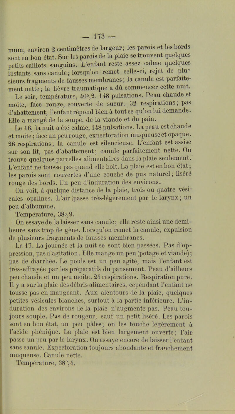 raum, environ 2 centimètres de largeur; les parois et les bords sont en bon état. Sur les parois de la plaie se trouvent quelques petits caillots sanguins. L'enfant reste assez calme quelques instants sans canule; lorsqu'on remet celle-ci, rejet de plu- sieurs fragments de fausses membranes ; la canule est parfaite- ment nette; la fièvre traumatique a dû commencer cette nuit. Le soir, température, 4-00,2. 148 pulsations. Peau chaude et moite, face rouge, couverte de sueur. 32 respirations; pas d'abattement, l'enfant répond bien à tout ce qu'on lui demande. Elle a mangé de la soupe, de la viande et du pain. Le 16, la nuit a été calme, 148 pulsations. La peau est chaude et moite ; face un peu rouge, expectoration muqueuse et opaque. 28 respirations ; la canule est silencieuse. L'enfant est assise sur son lit, pas d'abattement; canule parfaitement nette. On trouve quelques parcelles alimentaires dans la plaie seulement. L'enfant ne tousse pas quand elle boit. La plaie est en bon état; les parois sont couvertes d'une couche de pus naturel ; hséré rouge des bords. Un peu d'induration des environs. On voit, à quelque distance de la plaie, trois ou quatre vési- cules opalines. L'aii'Ipasse très-légèrement par le larynx; un peu d'albumine. Température, 38o,9. On essaye de la laisser sans canule; elle reste ainsi une demi- heure sans trop de gène. Lorsqu'on remet la canule, expulsion de plusieurs fragments de fausses membranes. Le 17. La journée et la nuit se sont bien passées. Pas d'op- pression, pas d'agitation. Elle mange un peu (potage et viande) ; pas de diarrhée. Le pouls est un peu agité, mais l'enfant est très-effrayée par les préparatifs du pansement. Peau d'ailleurs peu chaude et un peu moite. 24 respirations. Respiration pure. Il y a sur la plaie des débris alimentaires, cependant l'enfant ne tousse pas en mangeant. Aux. alentours de la plaie, quelques petites vésicules blanches, surtout à la partie inférieure. L'in- duration des environs de la plaie n'augmente pas. Peau tou- jours souple. Pus de rougeur, sauf un petit liséré. Les parois sont en bon état, un peu pâles; on les touche légèrement à l'acide phénique. La plaie est bien largement ouverte; l'air passe un peu par le larynx. On essaye encore de laisser l'enfant sans canule. Expectoration toujours abondante et franchement muqueuse. Canule nette. Température, 38,4.