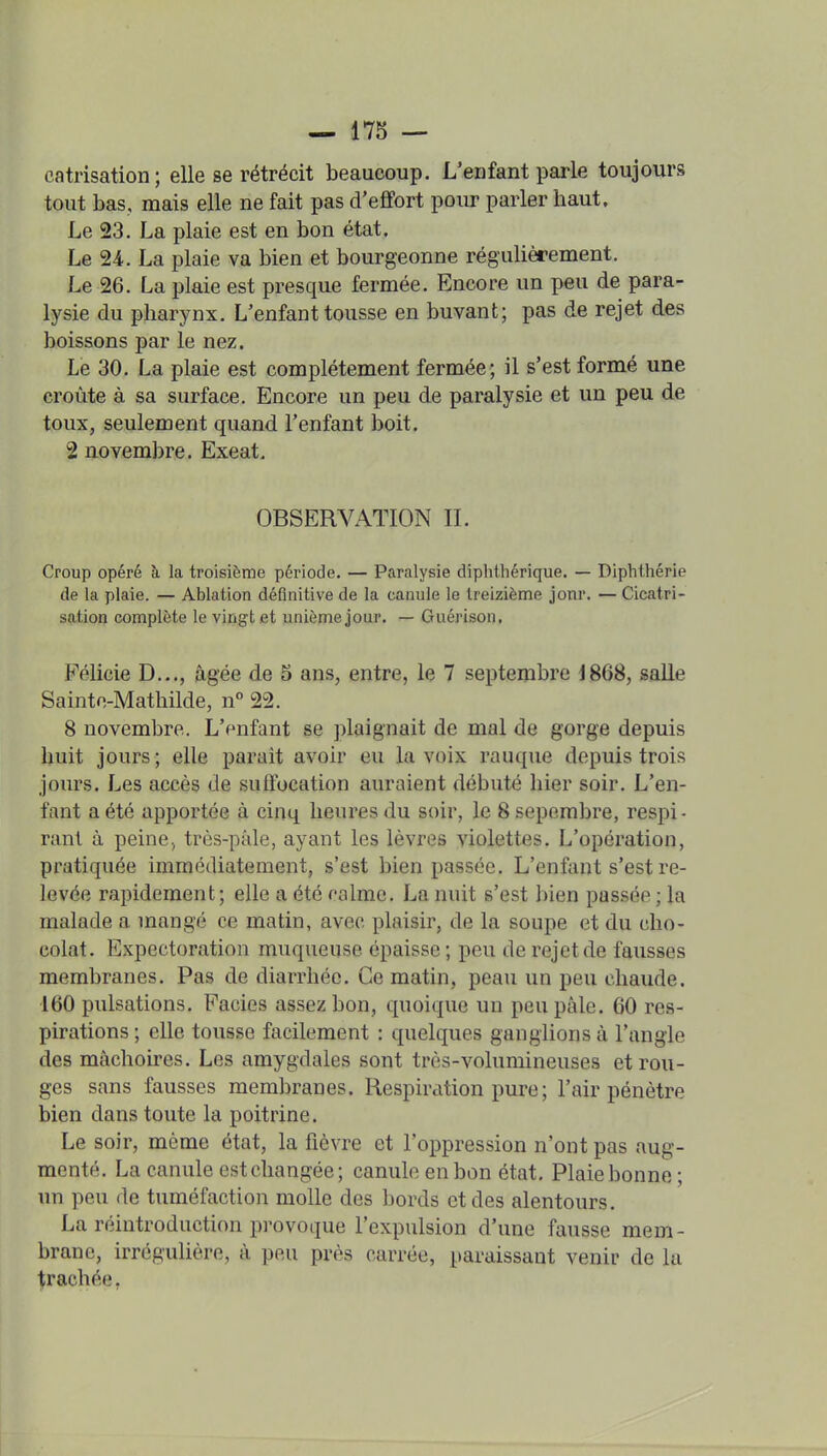 catrisation; elle se rétrécit beaucoup. L'enfant parle toujours tout bas, mais elle ne fait pas d'efifort pour parler haut. Le 23. La plaie est en bon état. Le 24. La plaie va bien et bourgeonne régulièrement. Le 26. La plaie est presque fermée. Encore un peu de para- lysie du pharynx. L'enfant tousse en buvant; pas de rejet des boissons par le nez. Le 30. La plaie est complètement fermée ; il s'est formé une croûte à sa surface. Encore un peu de paralysie et un peu de toux, seulement quand l'enfant boit. 2 novembre. Exeat. OBSERVATION IL Croup opéré à la troisième période. — Paralysie diphthérique. — Diphthérie de la plaie. — Ablation définitive de la canule le treizième jonr. — Cicatri- sation complète le vingt .et unième jour. — Guérison, Félicie D..., âgée de 5 ans, entre, le 7 septembre 4868, salle Sainto-Mathilde, n° 22. 8 novembre. L'enfant se plaignait de mal de gorge depuis huit jours; elle parait avoir eu la voix rauque depuis trois jours. Les accès de suffocation auraient débuté hier soir. L'en- fant a été apportée à cinq heures du soir, le 8 sepembre, respi • rant à peine, très-pâle, ayant les lèvres violettes. L'opération, pratiquée immédiatement, s'est bien passée. L'enfant s'est re- levée rapidement; elle a été ralmc. La nuit s'est bien passée ; la malade a mangé ce matin, avec plaisir, de la soupe et du cho- colat. Expectoration muqueuse épaisse ; peu de rejet de fausses membranes. Pas de diarrhée. Ce matin, peau un peu chaude. •160 pulsations. Faciès assez bon, quoique un peu pâle. 60 res- pirations ; elle tousse facilement : quelques ganglions à l'angle des mâchoires. Les amygdales sont très-volumineuses et rou- ges sans fausses membranes. Respiration pure; l'air pénètre bien dans toute la poitrine. Le soir, même état, la fièvre et l'oppression n'ont pas aug- menté. La canule est changée; canule en bon état. Plaie bonne; un peu de tuméfaction molle des bords et des alentours. La réintroduction provoque l'expulsion d'une fausse mem- brane, irrégulière, à peu près carrée, paraissant venir de la ^raehée,