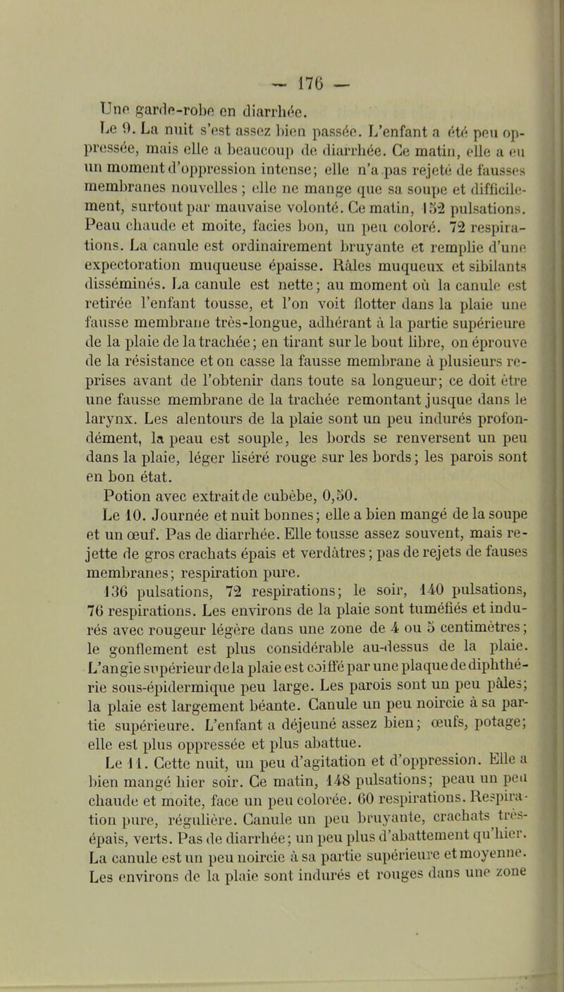 Uno gar(l(»-robe en diarrh(^e. Le 0. La nuit s'est assez bien passée. L'enfant a éU'. peu op- pressée, mais elle a beaucoup de diarrbée. Ce matin, elle a (ni un moment d'oppression intense; elle n'a pas rejeté de fausses membranes nouvelles ; tdle ne mange que sa soupe et difficile- ment, surtout par mauvaise volonté. Ce matin, 132 pulsations. Peau cbaude et moite, faciès bon, un peu coloré. 72 respira- tions. La canule est ordinairement bruyante et remplie d'une expectoration muqueuse épaisse. Râles muqueux et sibilants disséminés. La canule est nette; au moment où la canule est retirée l'enfant tousse, et l'on voit flotter dans la plaie une fausse membrane très-longue, adhérant à la partie supérieure de la plaie de la trachée; en tirant sur le bout libre, on éprouve de la résistance et on casse la fausse membrane à plusieurs re- prises avant de l'obtenir dans toute sa longueur; ce doit être une fausse membrane de la trachée remontant jusque dans le larynx. Les alentours de la plaie sont un peu indurés profon- dément, la peau est souple, les bords se renversent un peu dans la plaie, léger liséré rouge sur les bords ; les parois sont en bon état. Potion avec exti'aitde cubèbe, 0,50. Le 10. Journée et nuit bonnes; elle a bien mangé de la soupe et un œuf. Pas de diarrhée. Elle tousse assez souvent, mais re- jette de gros crachats épais et verdàtres ; pas de rejets de fauses membranes; respiration pure. J36 pulsations, 72 respirations; le soir, UO pulsations, 76 respirations. Les environs de la plaie sont tuméfiés et indu- rés avec rougeur légère dans une zone de 4 ou 3 centimètres ; le gonflement est plus considérable au-dessus de la plaie. L'angïe supérieur delà plaie est coiffé par une plaque de diphthé- rie sous-épidermique peu large. Les parois sont un peu pâles; la plaie est largement béante. Canule un peu noircie à sa par- tie supérieure. L'enfanta déjeuné assez bien; œufs, potage; elle est plus oppressée et plus abattue. Le 11. Cette nuit, un peu d'agitation et d'oppression. Elle a bien mangé hier soir. Ce matin, 148 pulsations; peau un peu chaude et moite, face un peu colorée. 60 respirations. Respira- tion pure, régulière. Canule un peu bruyante, crachats très- épais, vei-ts. Pas de diarrhée; un peu plus d'abattement qu'hier. La canule est un peu noircie à sa partie supérieure et moyenne. Les environs de la plaie sont indurés et rouges dans une zone