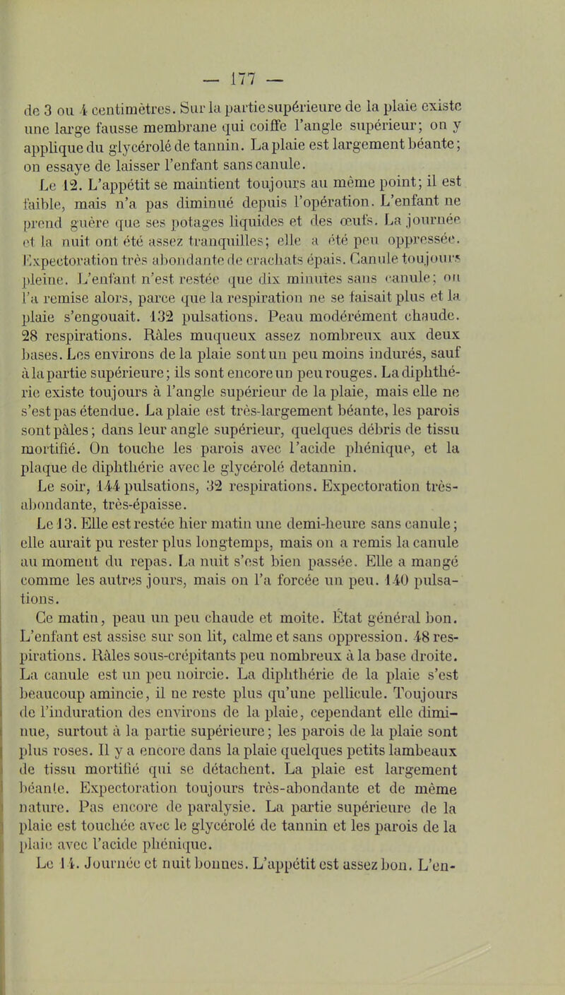 de 3 ou i centimètres. Sur la partie supérieure de la plaie existe une large fausse membrane qui coiffe l'angle supérieur; on y applique du giycérolé de tannin, La plaie est largement béante ; on essaye de laisser l'enfant sans canule. Le 12. L'appétit se maintient toujours au même point; il est faible, mais n'a pas diminué depuis l'opération. L'enfant ne prend guère que ses potages liquides et des œufs. La journée ot la nuit ont été assez tranquilles; elle a été peu oppressée, l'expectoration très abondante de cracliats épais. Canule toujours pleine. L'enfant n'est restée que dix minutes sans canule; on l'a remise alors, parce que la respiration ne se faisait plus et la plaie s'engouait. 132 pulsations. Peau modérément chaude. 28 respirations. Râles muqueux assez nombreux aux deux bases. Les environs de la plaie sont un peu moins indurés, sauf à la partie supérieure; ils sont encore un peu rouges. Ladiphtlié- rie existe toujours à l'angle supérieur de la plaie, mais elle ne s'est pas étendue. La plaie est très-largement béante, les parois sont pâles ; dans leur angle supérieur, quelques débris de tissu mortifié. On touche les parois avec l'acide phénique, et la plaque de diphthérie avec le giycérolé detannin. Le soir, LM pulsations, 32 respirations. Expectoration très- aljondante, très-épaisse. Le 13. Elle est restée hier matin une demi-heure sans canule ; elle aurait pu rester plus longtemps, mais on a remis la canule au moment du repas. La nuit s'est bien passée. Elle a mangé comme les autres jours, mais on l'a forcée un peu. 1-40 pulsa- tions. Ce matin, peau un peu chaude et moite. État général bon. L'enfant est assise sur son lit, calme et sans oppression. 48 res- pirations. Râles sous-crépitants peu nombreux à la base droite. La canule est un peu noircie. La diphthérie de la plaie s'est beaucoup amincie, il ne reste plus qu'une pellicule. Toujours de l'induration des environs de la plaie, cependant elle dimi- nue, surtout à la partie supérieure ; les parois de la plaie sont plus roses. Il y a encore dans la plaie quelques petits lambeaux de tissu mortifié qui se détachent. La plaie est largement béanle. Expectoration toujours très-abondante et de même nature. Pas encore de paralysie. La partie supérieure de la plaie est touchée avec le giycérolé de tannin et les parois de la plaie avec l'acide phénique. Le 1 i. Journée et nuit bonnes. L'appétit est assez bon. L'en-