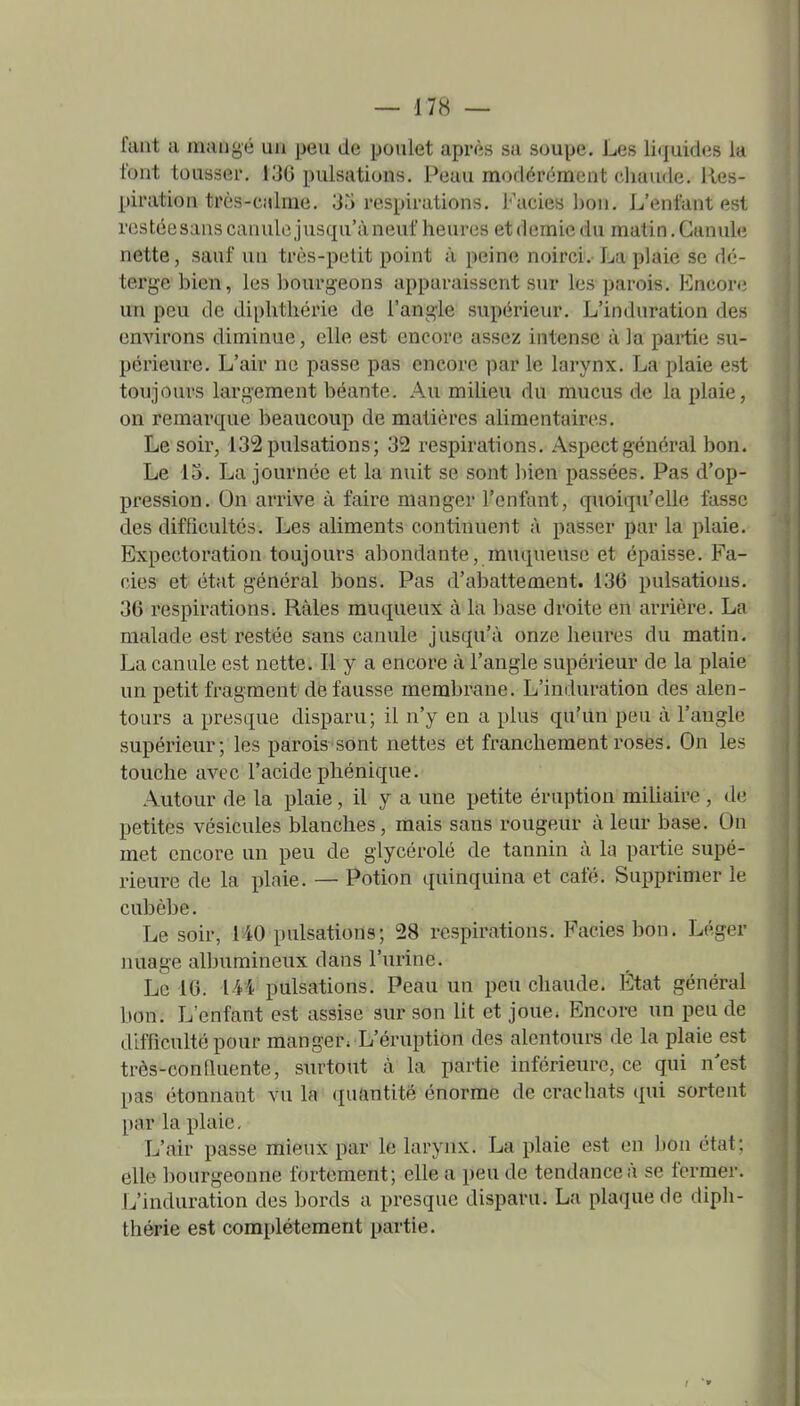 fant a mangé un peu de poulet après sa soupe. Les liiiuides la font tousser. 130 pulsations. Peau modérément chaude. Res- piration très-c;dme. 30 respirations. Faciès bon. L'enfant est restée sans canule jusqu'à neuf heures et demie du matin. Canule nette, sauf un très-petit point à peine noirci. La plaie se dé- terge bien, les bourgeons apparaissent sur les parois. Encore un peu de diphthérie de l'angle supérieur. L'induration des environs diminue, elle est encore assez intense à la partie su- périeure. L'air ne passe pas encore par le larynx. La plaie est toujours largement béante. Aai milieu du mucus de la plaie, on remarque beaucoup de matières alimentaires. Le soir, 132 pulsations; 32 respirations. Aspect général bon. Le 15. La journée et la nuit se sont bien passées. Pas d'op- pression. On arrive à faire manger l'enfant, quoiqu'elle fasse des difficultés. Les aliments continuent à passer par la plaie. Expectoration toujours abondante, muqueuse et épaisse. Fa- oies- et état général bons. Pas d'abattement. 136 pulsations. 36 respirations. Râles muqueux à la base droite en arrière. La malade est restée sans canule jusqu'à onze heures du matin. La canule est nette. Il y a encore à l'angle supérieur de la plaie un petit fragment de fausse membrane. L'induration des alen- tours a presque disparu; il n'y en a plus qu'un peu à l'augle supérieur; les parois sont nettes et franchement rosés. On les touche avec l'acide pliénique. Autour de la plaie, il y a une petite éruption miliaire , de petites vésicules blanches, mais sans rougeur à leur base. On met encore un peu de glycérolé de tannin à la partie supé- rieure de la plaie. — Potion quinquina et café. Supprimer le cubèbe. Le soir, 140 pulsations; 28 respirations. Faciès bon. Léger nuage albumineux dans l'urine. Le 16. 1M pulsations. Peau un peu chaude. État général bon. L'enfant est assise sur son lit et joue. Encore un peu de difficulté pour manger. L'éruption des alentours de la plaie est très-conlluente, surtout à la partie infériem-e, ce qui n'est pas étonnant vu la quantité énorme de crachats qui sortent par la plaie. L'air passe mieux par le larynx. La plaie est en bon état; elle bourgeonne fortement; elle a peu de tendance à se fermer. L'induration des bords a presque disparu. La plaque de diph- thérie est complètement partie.