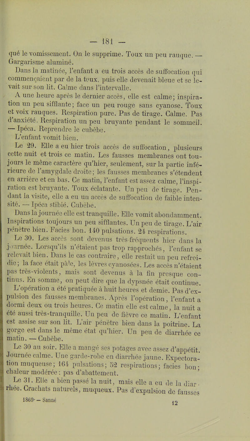 que le vomissement. On le supprime. Toux un peu rauque. Gargarisme alumine. Dans la matinée, l'enfant a eu trois accès de suffocation qui commençaient par de la toux, puis elle devenait bleue et se le- vait sur son lit. Calme dans l'intervalle. A une heure après le dernier accès, elle est calme ; inspira- tion un peu sifflante; face un peu rouge sans cyanose. Toux et voix rauques. Respiration pure. Pas de tirage. Calme. Pas d'anxiété. Respiration un peu bruyante pendant le sommeil. — Ipéca. Reprendre le cubèbe. L'enfant vomit bien. Le 29. Elle a eu hier trois accès de suffocation, lîlusieurs cette nuit et trois ce matin. Les fausses membranes ont tou- jours le même caractère qu'hier, seulement, sur la partie infé- rieure de l'amygdale droite; les fausses membranes s'étendent en arrière et en bas. Ce matin, l'enfant est assez calme, Finspi- ration est bruyante. Toux éclatante. Un peu de tirage. Pen- dant la visite, elle a eu un accès de suûbcation de faii)le inten- sité. — Ipéca stibié. Cubèbe. Dans la journée elle est tranquille. Elle vomit abondamment. Inspirations toujours un peu sifflantes. Un peu de tirage. L'air pénètre bien. Faciès bon. liO pulsations. 24 respirations. Le 30. Les accès sont devenus très fréquents hier dans la jo;irnée. Lorsqu'ils n'étaient pas trop rapprochés, l'enfant se relevait bien. Dans le cas contraire, elle restait un peu refroi- die; la face était pâle, les lèvres cyanosées. Les accès n'étaient pas très-violents, mais sont devenus à la fin presque con- tinus. En somme, on peut dire que la dypsnée était continue. L'opération a été pratiquée à huit heures et demie. Pas d'ex- pulsion des fausses membranes. Après l'opération, l'enfanta doi-mi deux ou trois heures. Ce matin elle est calme, la nuit a été aussi très-tranquille. Un peu de fièvre ce matin. L'enfant est assise sur son lit. L'air pénètre bien dans la poitrine. La gorge est dans le même état qu'hier. Un peu de diarrhée ce matin. — Cubèbe. Le 30 au soir. Elle a mang^- ses potages avec assez d'appétit. Journée calme. Une garde-robe en diarrhée jaune. Expectora- tion muqueuse ; 16i pulsations; 52 respirations; faciès bon- chaleur modérée ; pas d'abattement. ' Le 3L Elle a bien passé la nuit, mais elle a eu de la diar • rhée. Crachats naturels, muqueux. Pas d'expulsion de fausses 1869--Saniié ,«