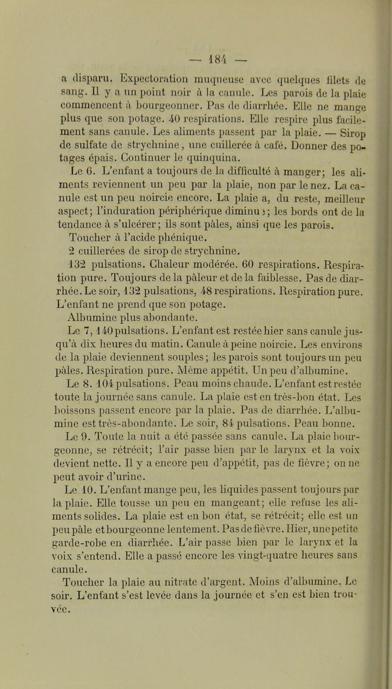 a disparu. Expectoration muqueuse avec quelques lilets de sang. Il y a un point noir à la canule. Les parois de la plaie commencent à bourgeonner. Pas de diarrhée. Elle ne mange plus que son potage. 40 respirations. Elle respire plus facile- ment sans canule. Les aliments passent par la plaie. — Sirop de sulfate de strychnine, une cuillerée à café. Donner des po- tages épais. Continuer le quinquina. Le 6. L'enfant a toujours de la difficulté à manger; les ali- ments reviennent un peu par la plaie, non par le nez. La ca- nule est un peu noircie encore. La plaie a, du reste, meilleur aspect; l'induration périphérique diminui; les bords ont de la tendance à s'ulcérer; ils sont pâles, ainsi que les parois. Toucher à l'acide pliénique. 2 cuillerées de sirop de strychnine. 132 pulsations. Chaleur modérée. 60 respirations. Resph-a- tion pure. Toujours de la pâleur et de la faiblesse. Pas de diar- rhée. Le soir, 132 pulsations, 48 respirations. Respiration pure. L'enfant ne prend que son potage. Albumine plus abondante. Le 7,140pulsations. L'enfant est restée hier sans canule jus- qu'à dix heures du matin. Canule à peine noircie. Les environs de la plaie deviennent souples ; les parois sont toujoiu-s un peu pâles. Respiration pure. Même appétit. Un peu d'albumine. Le 8. 104 pulsations. Peau moins chaude. L'enfant est restée toute la journée sans canule. La plaie est en très-bon état. Les boissons passent encore par la plaie. Pas de diarrhée. L'albu- mine est très-abondante. Le soir, 84 pulsations. Peau bonne. Le 9. Toute la nuit a été passée sans canule. La plaie bour- geonne, se rétrécit; l'air passe bien par le larynx et la voix devient nette. Il y a encore peu d'appétit, pas de fièvre; on ne peut avoir d'urine. Le 10. L'enfant mange peu, les Uquides liassent toujours par la plaie. Elle tousse un peu en mangeant; elle refuse les ali- ments soUdes. La plaie est en bon état, se rétrécit; elle est un peu pâle et bourgeonne lentement. Pas de fièvre. Hier, unepetitc garde-robe en diarrhée. L'air passe bien par le larynx et la voix s'entend. Elle a passé encore les vingt-quatre heures sans canule. Toucher la plaie au nitrate d'argent. Moins d'albumine. Le soir. L'enfant s'est levée dans la journée et s'en est bien trou- vée.